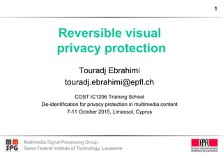 1
Multimedia Signal Processing Group
Swiss Federal Institute of Technology, Lausanne
Reversible visual
privacy protection
Touradj Ebrahimi
touradj.ebrahimi@epfl.ch
COST IC1206 Training School
De-identification for privacy protection in multimedia content
7-11 October 2015, Limassol, Cyprus
 