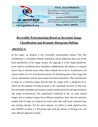 Reversible Watermarking Based on Invariant Image
Classification and Dynamic Histogram Shifting
ABSTRACT:
In this paper, we propose a new reversible watermarking scheme. One first
contribution is a histogram shifting modulation which adaptively takes care of the
local specificities of the image content. By applying it to the image prediction-
errors and by considering their immediate neighborhood, the scheme we propose
inserts data in textured areas where other methods fail to do so. Furthermore, our
scheme makes use of a classification process for identifying parts of the image that
can be watermarked with the most suited reversible modulation. This classification
is based on a reference image derived from the image itself, a prediction of it,
which has the property of being invariant to the watermark insertion. In that way,
the watermark embedder and extractor remain synchronized for message extraction
and image reconstruction. The experiments conducted so far, on some natural
images and on medical images from different modalities, show that for capacities
smaller than 0.4 bpp, our method can insert more data with lower distortion than
any existing schemes. For the same capacity, we achieve a peak signal-to-noise
ratio (PSNR) of about 1–2 dB greater than with the scheme of Hwang et al., the
most efficient approach actually.
 