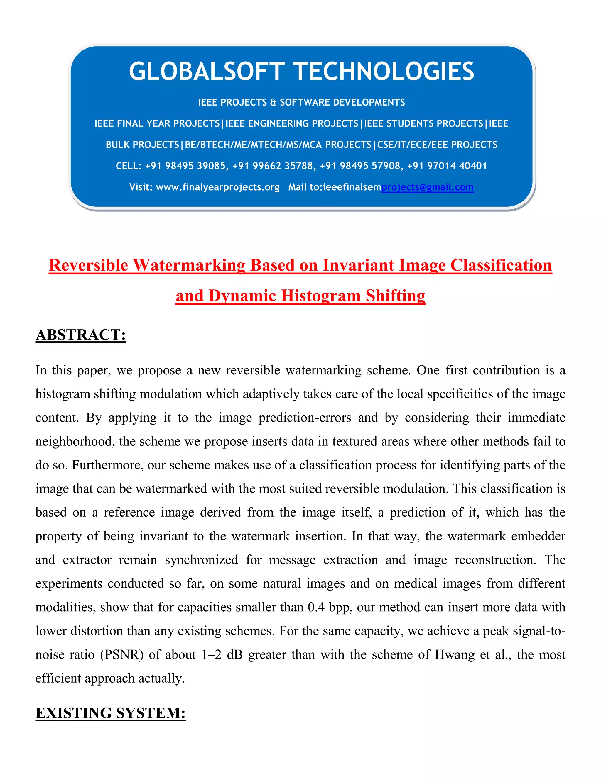 Reversible Watermarking Based on Invariant Image Classification
and Dynamic Histogram Shifting
ABSTRACT:
In this paper, we propose a new reversible watermarking scheme. One first contribution is a
histogram shifting modulation which adaptively takes care of the local specificities of the image
content. By applying it to the image prediction-errors and by considering their immediate
neighborhood, the scheme we propose inserts data in textured areas where other methods fail to
do so. Furthermore, our scheme makes use of a classification process for identifying parts of the
image that can be watermarked with the most suited reversible modulation. This classification is
based on a reference image derived from the image itself, a prediction of it, which has the
property of being invariant to the watermark insertion. In that way, the watermark embedder
and extractor remain synchronized for message extraction and image reconstruction. The
experiments conducted so far, on some natural images and on medical images from different
modalities, show that for capacities smaller than 0.4 bpp, our method can insert more data with
lower distortion than any existing schemes. For the same capacity, we achieve a peak signal-to-
noise ratio (PSNR) of about 1–2 dB greater than with the scheme of Hwang et al., the most
efficient approach actually.
EXISTING SYSTEM:
GLOBALSOFT TECHNOLOGIES
IEEE PROJECTS & SOFTWARE DEVELOPMENTS
IEEE FINAL YEAR PROJECTS|IEEE ENGINEERING PROJECTS|IEEE STUDENTS PROJECTS|IEEE
BULK PROJECTS|BE/BTECH/ME/MTECH/MS/MCA PROJECTS|CSE/IT/ECE/EEE PROJECTS
CELL: +91 98495 39085, +91 99662 35788, +91 98495 57908, +91 97014 40401
Visit: www.finalyearprojects.org Mail to:ieeefinalsemprojects@gmail.com
 
