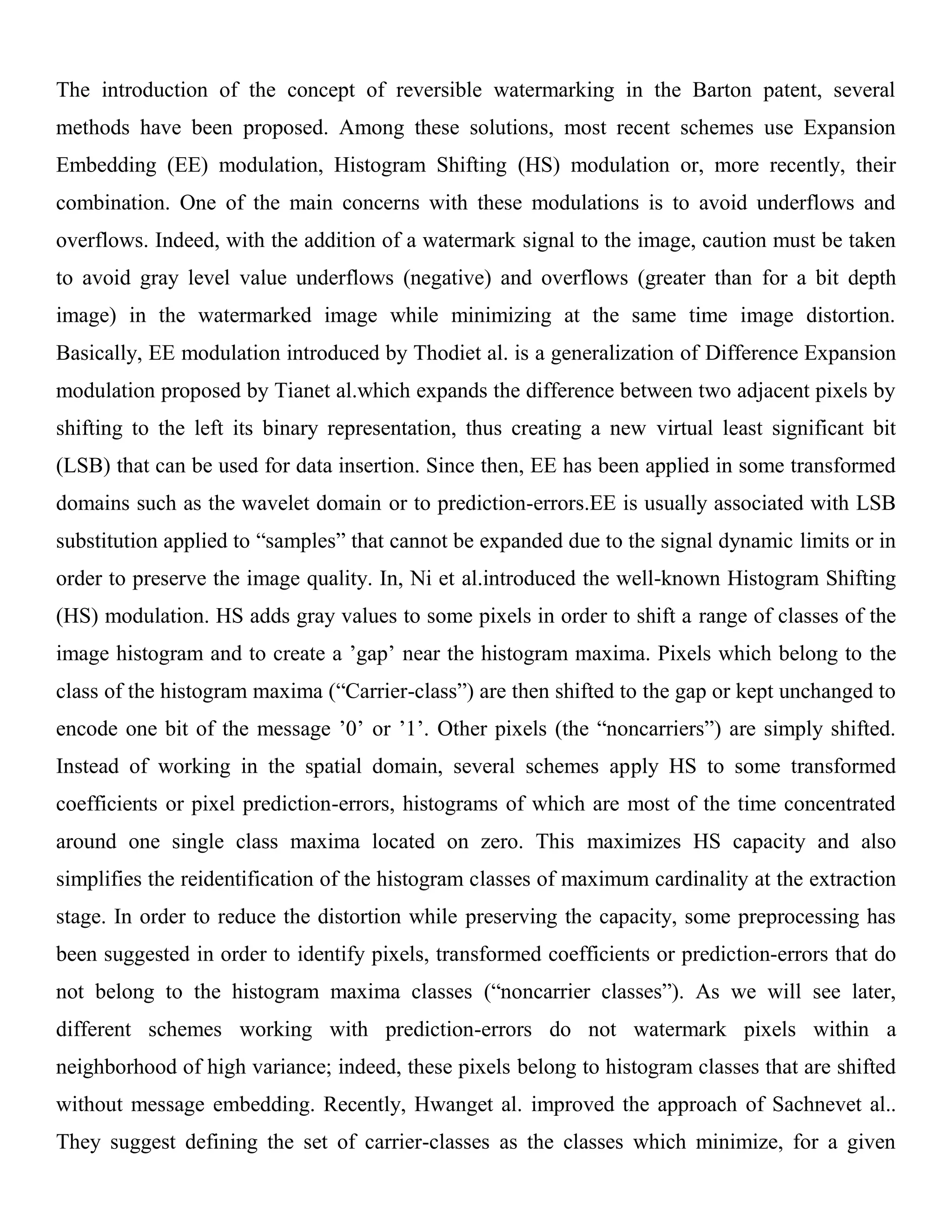 The introduction of the concept of reversible watermarking in the Barton patent, several
methods have been proposed. Among these solutions, most recent schemes use Expansion
Embedding (EE) modulation, Histogram Shifting (HS) modulation or, more recently, their
combination. One of the main concerns with these modulations is to avoid underflows and
overflows. Indeed, with the addition of a watermark signal to the image, caution must be taken
to avoid gray level value underflows (negative) and overflows (greater than for a bit depth
image) in the watermarked image while minimizing at the same time image distortion.
Basically, EE modulation introduced by Thodiet al. is a generalization of Difference Expansion
modulation proposed by Tianet al.which expands the difference between two adjacent pixels by
shifting to the left its binary representation, thus creating a new virtual least significant bit
(LSB) that can be used for data insertion. Since then, EE has been applied in some transformed
domains such as the wavelet domain or to prediction-errors.EE is usually associated with LSB
substitution applied to “samples” that cannot be expanded due to the signal dynamic limits or in
order to preserve the image quality. In, Ni et al.introduced the well-known Histogram Shifting
(HS) modulation. HS adds gray values to some pixels in order to shift a range of classes of the
image histogram and to create a ’gap’ near the histogram maxima. Pixels which belong to the
class of the histogram maxima (“Carrier-class”) are then shifted to the gap or kept unchanged to
encode one bit of the message ’0’ or ’1’. Other pixels (the “noncarriers”) are simply shifted.
Instead of working in the spatial domain, several schemes apply HS to some transformed
coefficients or pixel prediction-errors, histograms of which are most of the time concentrated
around one single class maxima located on zero. This maximizes HS capacity and also
simplifies the reidentification of the histogram classes of maximum cardinality at the extraction
stage. In order to reduce the distortion while preserving the capacity, some preprocessing has
been suggested in order to identify pixels, transformed coefficients or prediction-errors that do
not belong to the histogram maxima classes (“noncarrier classes”). As we will see later,
different schemes working with prediction-errors do not watermark pixels within a
neighborhood of high variance; indeed, these pixels belong to histogram classes that are shifted
without message embedding. Recently, Hwanget al. improved the approach of Sachnevet al..
They suggest defining the set of carrier-classes as the classes which minimize, for a given
 