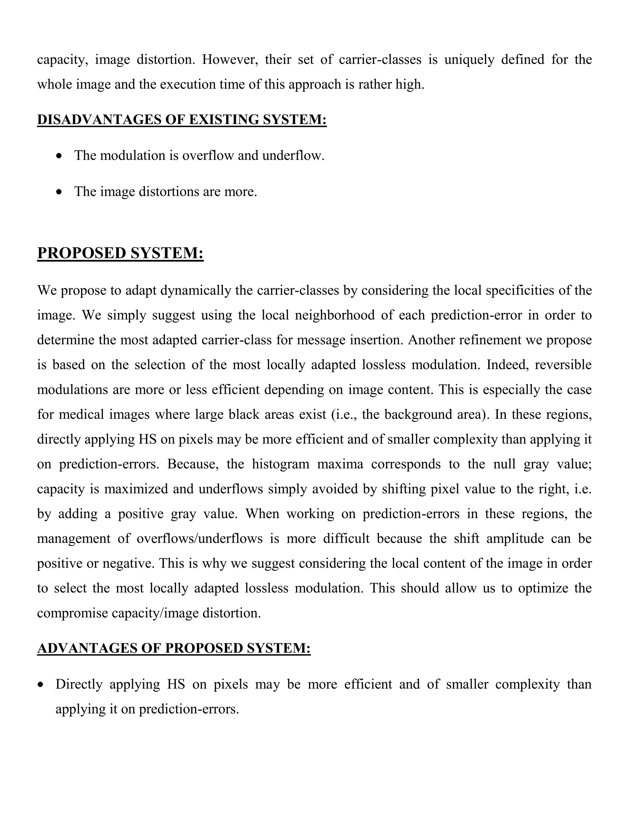 capacity, image distortion. However, their set of carrier-classes is uniquely defined for the
whole image and the execution time of this approach is rather high.
DISADVANTAGES OF EXISTING SYSTEM:
The modulation is overflow and underflow.
The image distortions are more.
PROPOSED SYSTEM:
We propose to adapt dynamically the carrier-classes by considering the local specificities of the
image. We simply suggest using the local neighborhood of each prediction-error in order to
determine the most adapted carrier-class for message insertion. Another refinement we propose
is based on the selection of the most locally adapted lossless modulation. Indeed, reversible
modulations are more or less efficient depending on image content. This is especially the case
for medical images where large black areas exist (i.e., the background area). In these regions,
directly applying HS on pixels may be more efficient and of smaller complexity than applying it
on prediction-errors. Because, the histogram maxima corresponds to the null gray value;
capacity is maximized and underflows simply avoided by shifting pixel value to the right, i.e.
by adding a positive gray value. When working on prediction-errors in these regions, the
management of overflows/underflows is more difficult because the shift amplitude can be
positive or negative. This is why we suggest considering the local content of the image in order
to select the most locally adapted lossless modulation. This should allow us to optimize the
compromise capacity/image distortion.
ADVANTAGES OF PROPOSED SYSTEM:
Directly applying HS on pixels may be more efficient and of smaller complexity than
applying it on prediction-errors.
 
