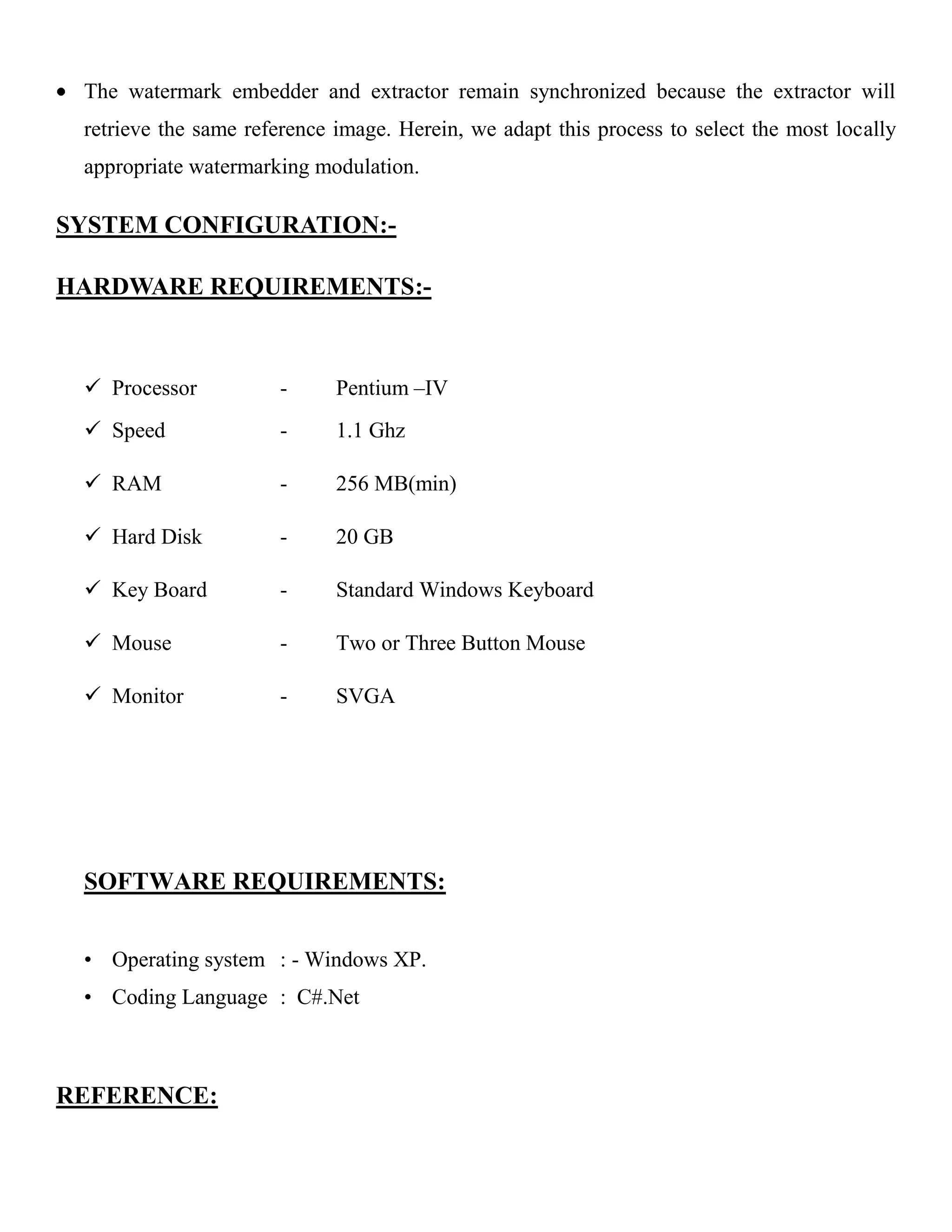 The watermark embedder and extractor remain synchronized because the extractor will
retrieve the same reference image. Herein, we adapt this process to select the most locally
appropriate watermarking modulation.
SYSTEM CONFIGURATION:-
HARDWARE REQUIREMENTS:-
 Processor - Pentium –IV
 Speed - 1.1 Ghz
 RAM - 256 MB(min)
 Hard Disk - 20 GB
 Key Board - Standard Windows Keyboard
 Mouse - Two or Three Button Mouse
 Monitor - SVGA
SOFTWARE REQUIREMENTS:
• Operating system : - Windows XP.
• Coding Language : C#.Net
REFERENCE:
 