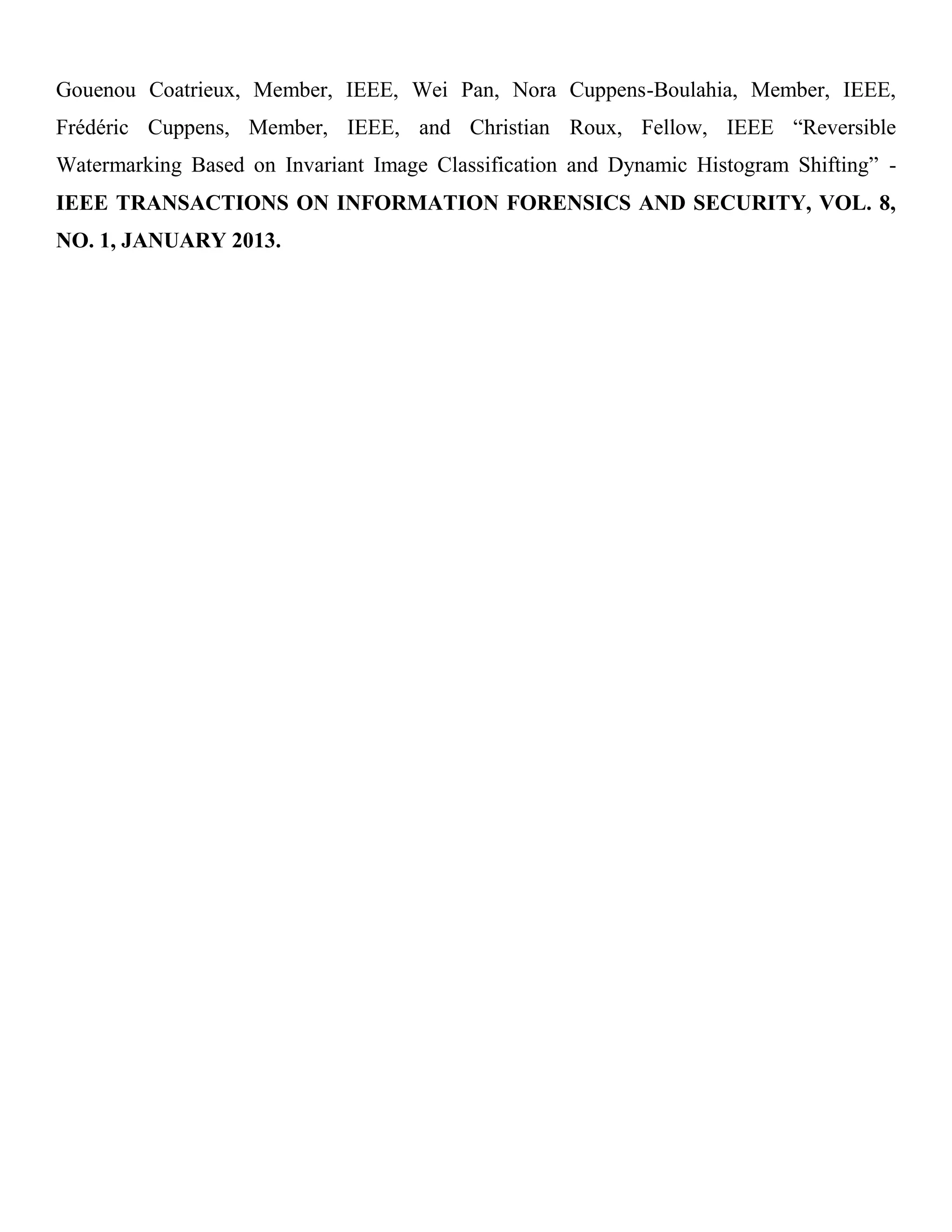Gouenou Coatrieux, Member, IEEE, Wei Pan, Nora Cuppens-Boulahia, Member, IEEE,
Frédéric Cuppens, Member, IEEE, and Christian Roux, Fellow, IEEE “Reversible
Watermarking Based on Invariant Image Classification and Dynamic Histogram Shifting” -
IEEE TRANSACTIONS ON INFORMATION FORENSICS AND SECURITY, VOL. 8,
NO. 1, JANUARY 2013.
 