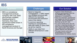 IBS
        Business                        Challenges                          Our Solution
• IBS is a compliance           • Need to integrate                 • A generic Data Warehouse
                                  CompliantPro - a XML based          schema was extracted from the
  management product                                                  non-RDBMS XML based
  company with over 2000          non-RDBMS structure with            database of CompliantPro.
  site licenses installed.        different the reporting           • Data was extracted, transformed
  Headquartered in                environment and extraction          and loaded into the DW schema
  Germany, they have              tools of the clients                using SQL Server Integration
  significant market share in   • A common reporting                  Services as the ETL tool.
                                  interface to CompliantPro         • For some clients those who did
  the compliance                                                      not have a reporting product, an
  management product in           data with ability to query data
                                  as ad-hoc reports.                  open source reporting solution
  North America and Europe                                            was implemented using iReport,
                                • Ability to see data from            Jasper Reports and Mondrian.
                                  different dimensions in cube      • The open source suite was
                                  formats                             productised to do custom
                                                                      implementation for various clients



                                          Reverside                          9
                                          Restricted
 