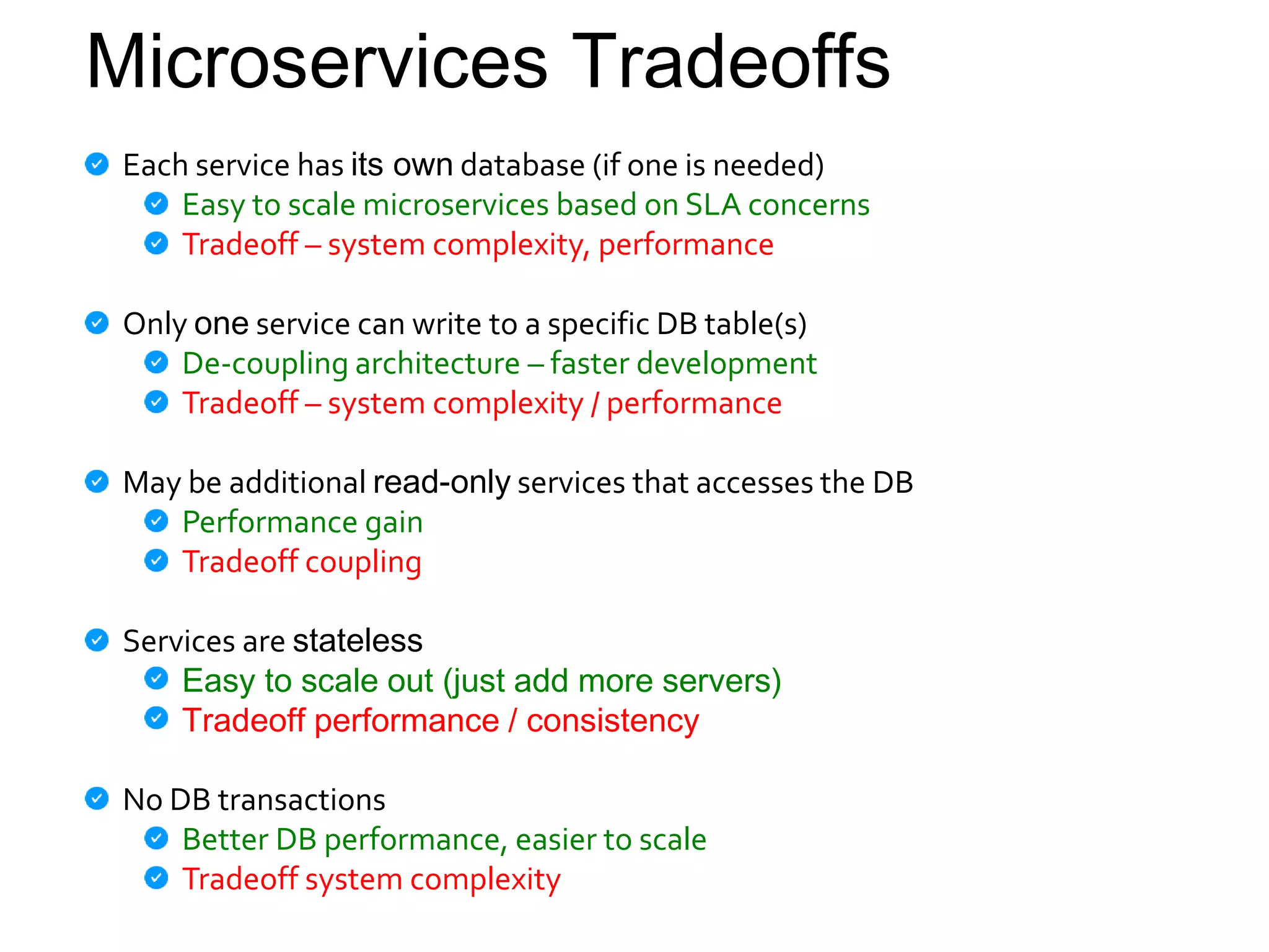 Microservices Tradeoffs
Each service has its own database (if one is needed)
Easy to scale microservices based on SLA concerns
Tradeoff – system complexity, performance
Only one service can write to a specific DB table(s)
De-coupling architecture – faster development
Tradeoff – system complexity / performance
May be additional read-only services that accesses the DB
Performance gain
Tradeoff coupling
Services are stateless
Easy to scale out (just add more servers)
Tradeoff performance / consistency
No DB transactions
Better DB performance, easier to scale
Tradeoff system complexity
 