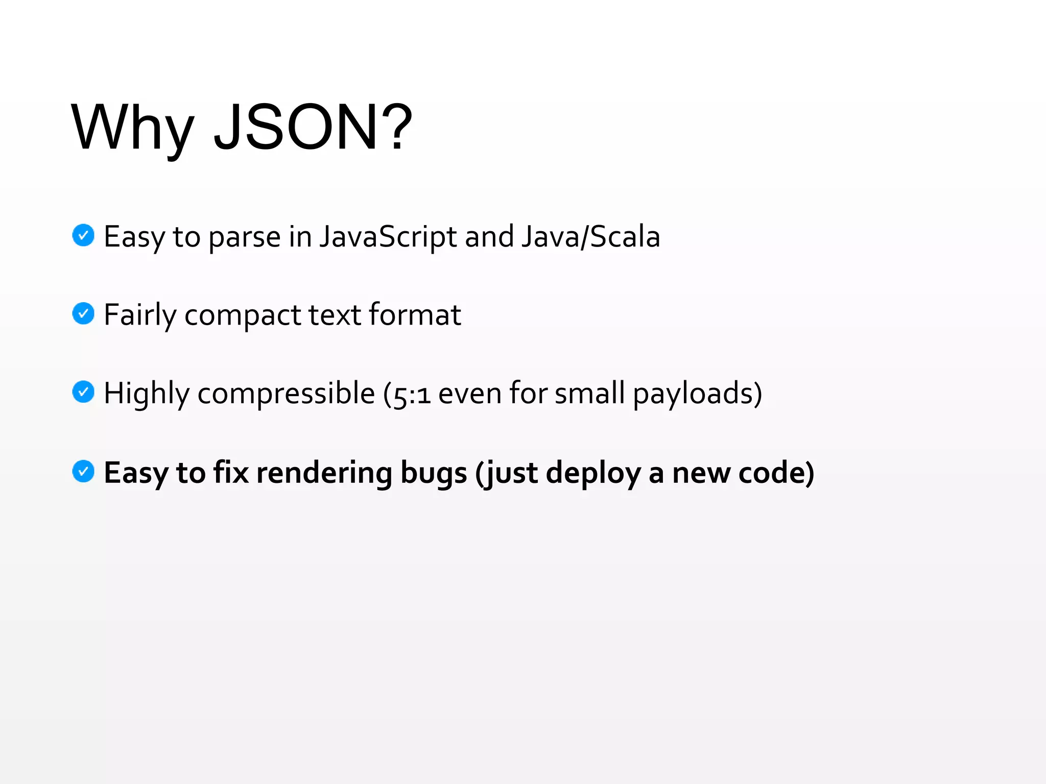 Why JSON?
Easy to parse in JavaScript and Java/Scala
Fairly compact text format
Highly compressible (5:1 even for small payloads)
Easy to fix rendering bugs (just deploy a new code)
 