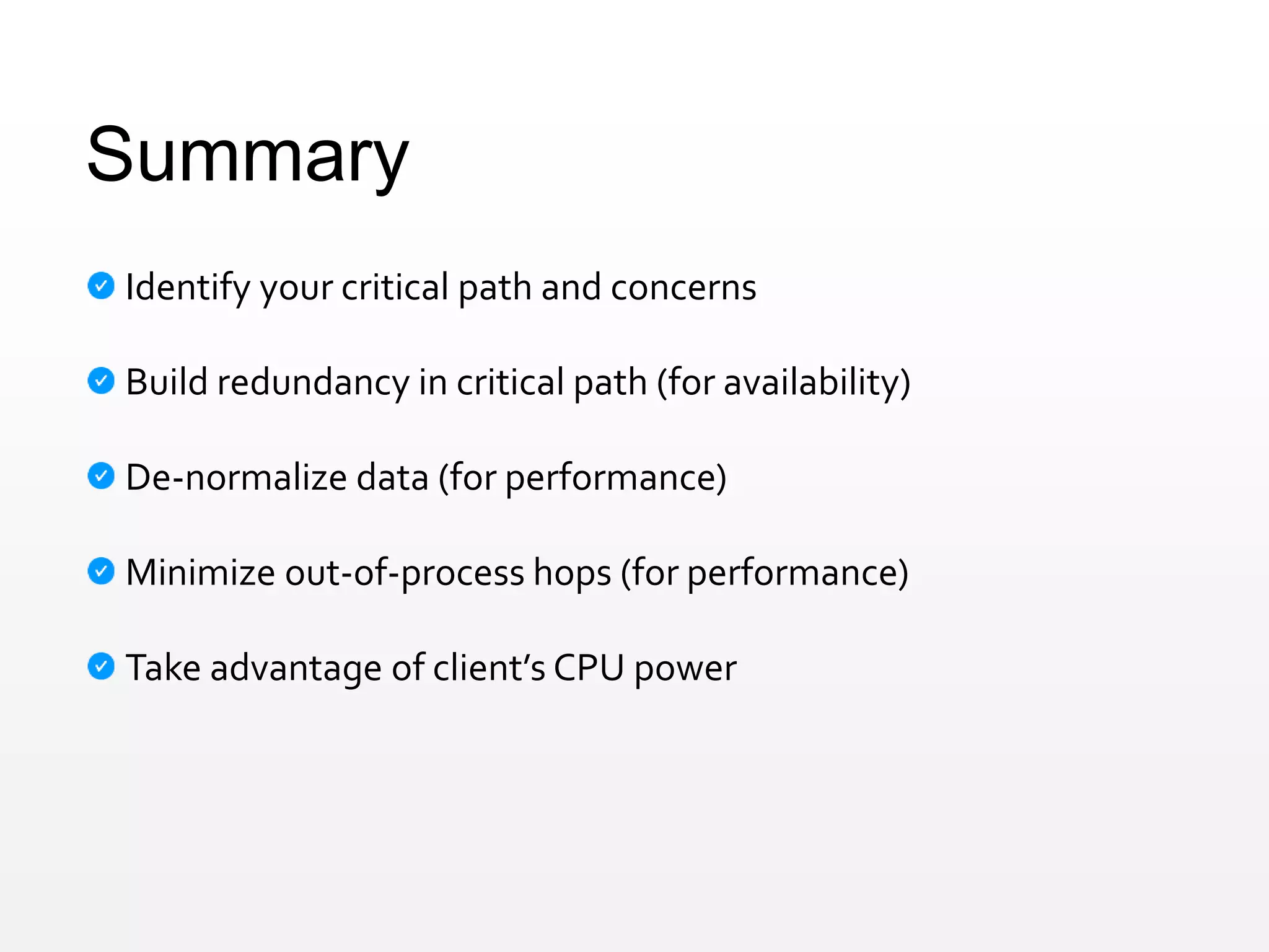 Summary
Identify your critical path and concerns
Build redundancy in critical path (for availability)
De-normalize data (for performance)
Minimize out-of-process hops (for performance)
Take advantage of client’s CPU power
 