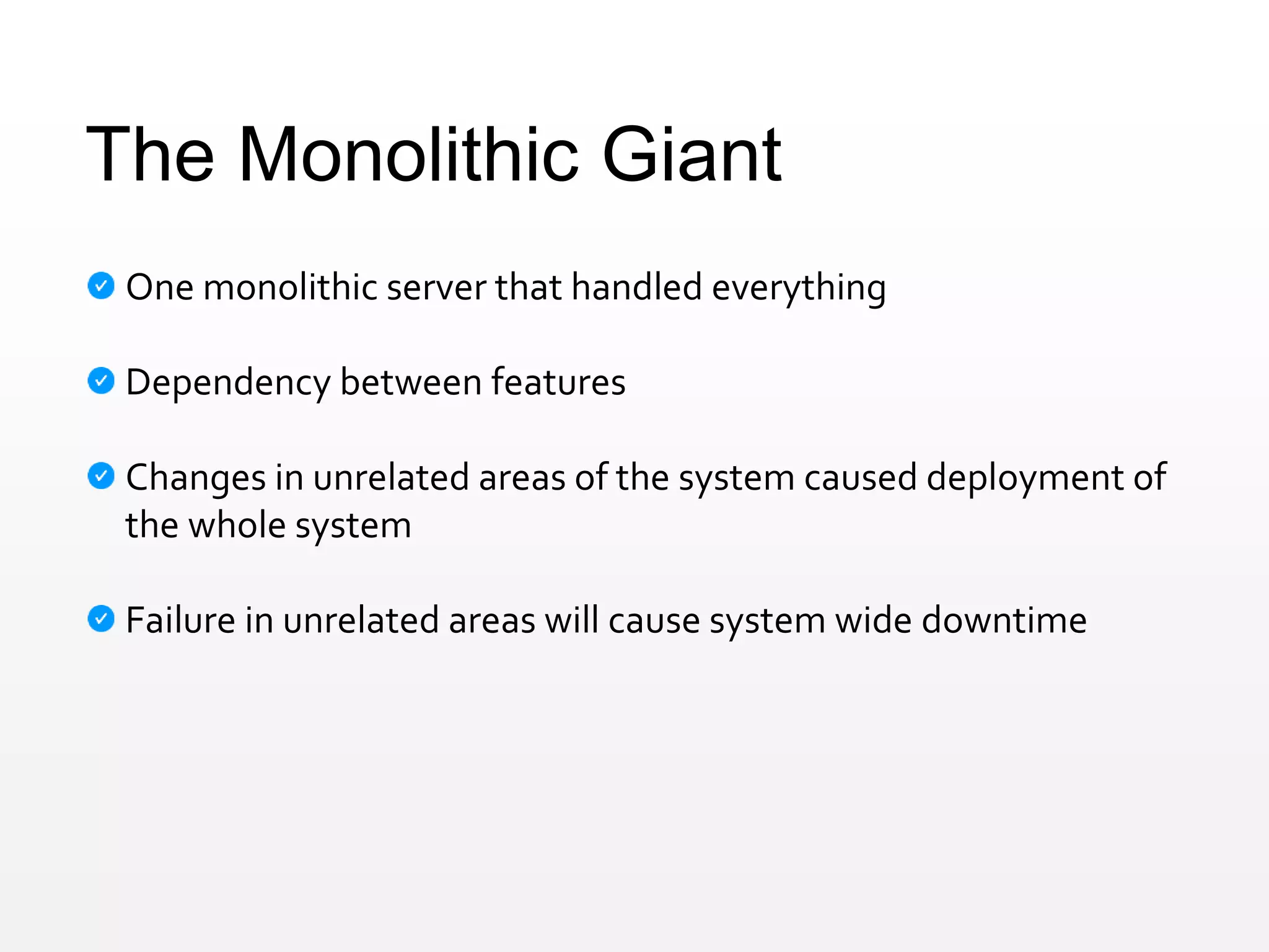 The Monolithic Giant
One monolithic server that handled everything
Dependency between features
Changes in unrelated areas of the system caused deployment of
the whole system
Failure in unrelated areas will cause system wide downtime
 