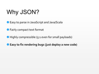 Why JSON?
Easy to parse in JavaScript and Java/Scala
Fairly compact text format
Highly compressible (5:1 even for small payloads)
Easy to fix rendering bugs (just deploy a new code)
 