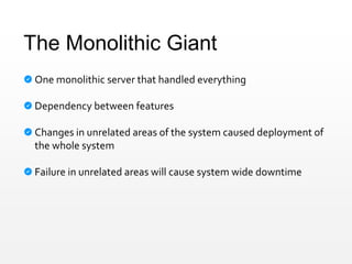 The Monolithic Giant
One monolithic server that handled everything
Dependency between features
Changes in unrelated areas of the system caused deployment of
the whole system
Failure in unrelated areas will cause system wide downtime
 