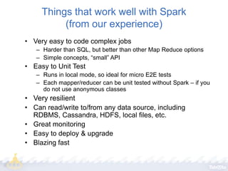Things that work well with Spark
(from our experience)
• Very easy to code complex jobs
– Harder than SQL, but better than other Map Reduce options
– Simple concepts, “small” API

• Easy to Unit Test
– Runs in local mode, so ideal for micro E2E tests
– Each mapper/reducer can be unit tested without Spark – if you
do not use anonymous classes

• Very resilient
• Can read/write to/from any data source, including
RDBMS, Cassandra, HDFS, local files, etc.
• Great monitoring
• Easy to deploy & upgrade
• Blazing fast

 