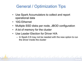 General / Optimization Tips
• Use Spark Accumulators to collect and report
operational data
• 10G Ethernet
• Multiple SSD disks per node, JBOD configuration
• A lot of memory for the cluster
• Use Leader Election for Driver H/A
– In Spark 0.9 may not be needed with the new option to run
the driver inside the cluster

 