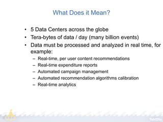 What Does it Mean?
• 5 Data Centers across the globe
• Tera-bytes of data / day (many billion events)
• Data must be processed and analyzed in real time, for
example:
–
–
–
–
–

Real-time, per user content recommendations
Real-time expenditure reports
Automated campaign management
Automated recommendation algorithms calibration
Real-time analytics

 