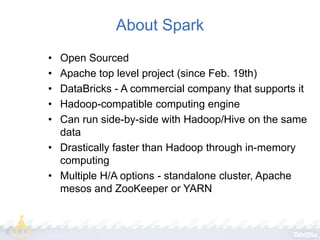 About Spark
•
•
•
•
•

Open Sourced
Apache top level project (since Feb. 19th)
DataBricks - A commercial company that supports it
Hadoop-compatible computing engine
Can run side-by-side with Hadoop/Hive on the same
data
• Drastically faster than Hadoop through in-memory
computing
• Multiple H/A options - standalone cluster, Apache
mesos and ZooKeeper or YARN

 
