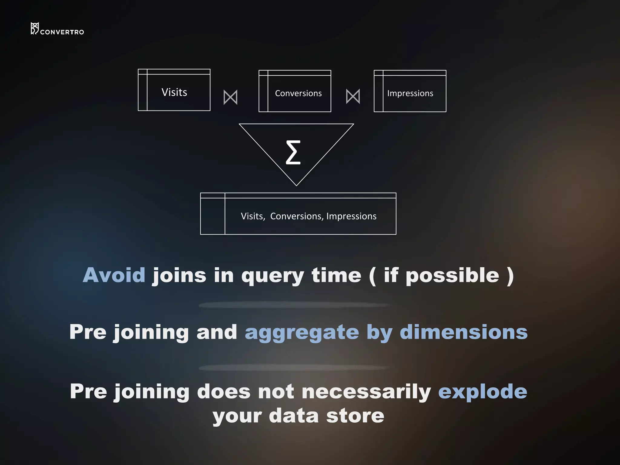 Avoid joins in query time ( if possible )
Pre joining and aggregate by dimensions
Pre joining does not necessarily explode
your data store
Visits,	
  	
  Conversions,	
  Impressions	
  
Conversions	
   Impressions	
  
⨝	
   ⨝	
  
Σ	
  
Visits	
  
 