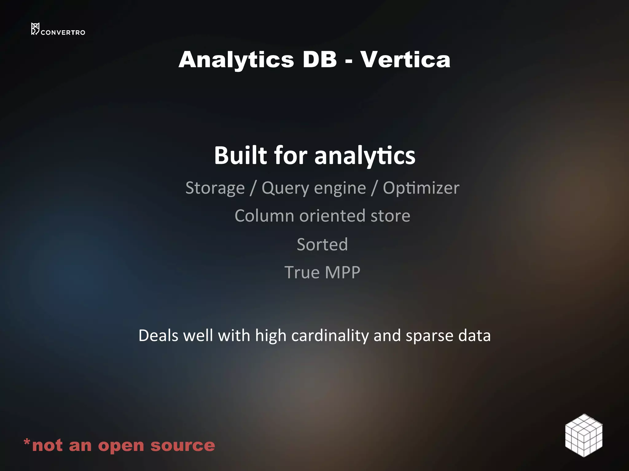 Analytics DB - Vertica
Built	
  for	
  analy>cs	
  
Storage	
  /	
  Query	
  engine	
  /	
  Op2mizer	
  	
  
Column	
  oriented	
  store	
  
Sorted	
  
True	
  MPP	
  
	
  
Deals	
  well	
  with	
  high	
  cardinality	
  and	
  sparse	
  data	
  
*not an open source
 