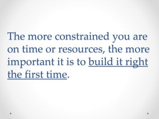 The more constrained you are
on time or resources, the more
important it is to build it right
the first time.
 