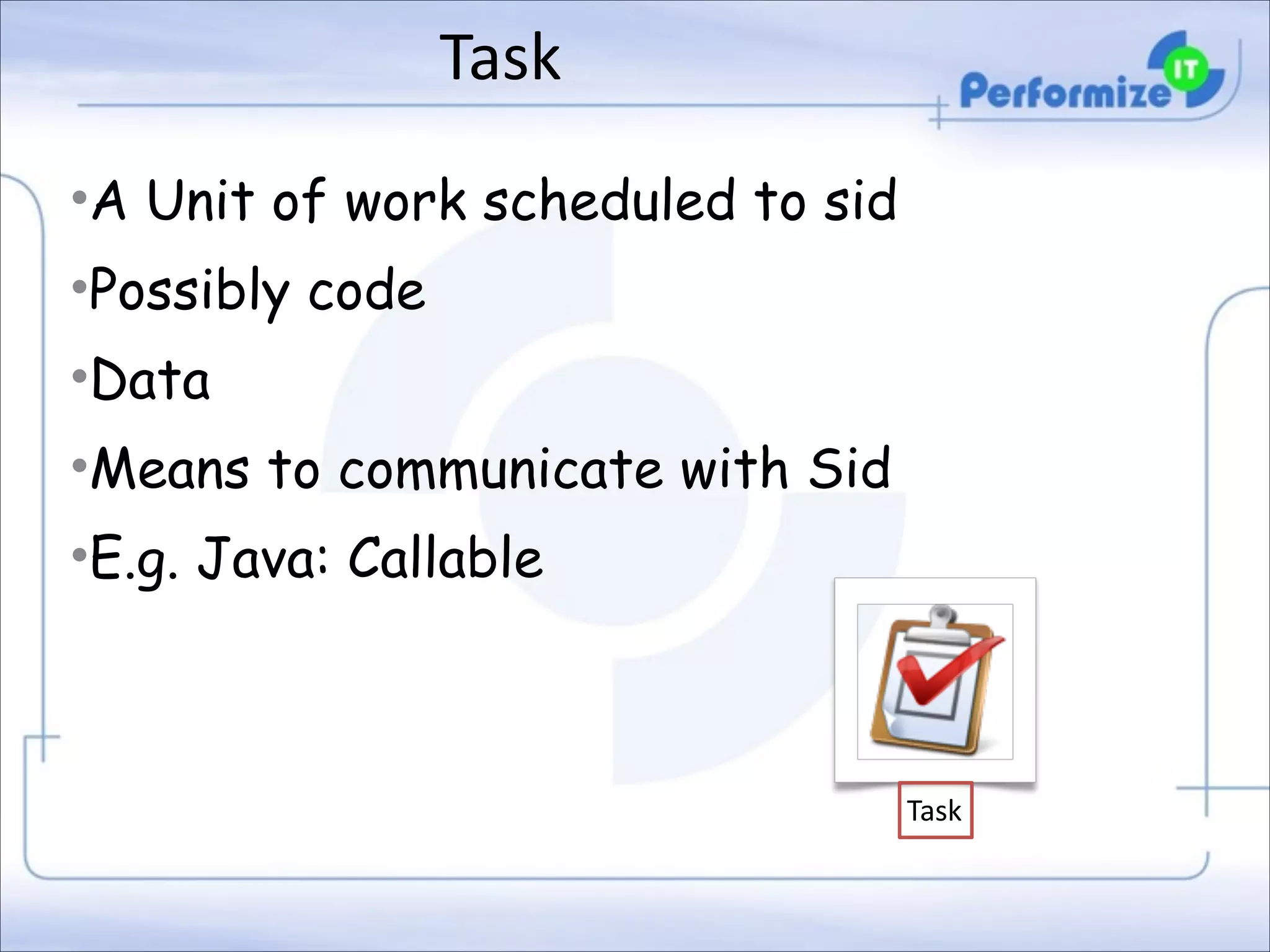 Task
•A Unit of work scheduled to sid
•Possibly code
•Data
•Means to communicate with Sid
•E.g. Java: Callable

Task

 