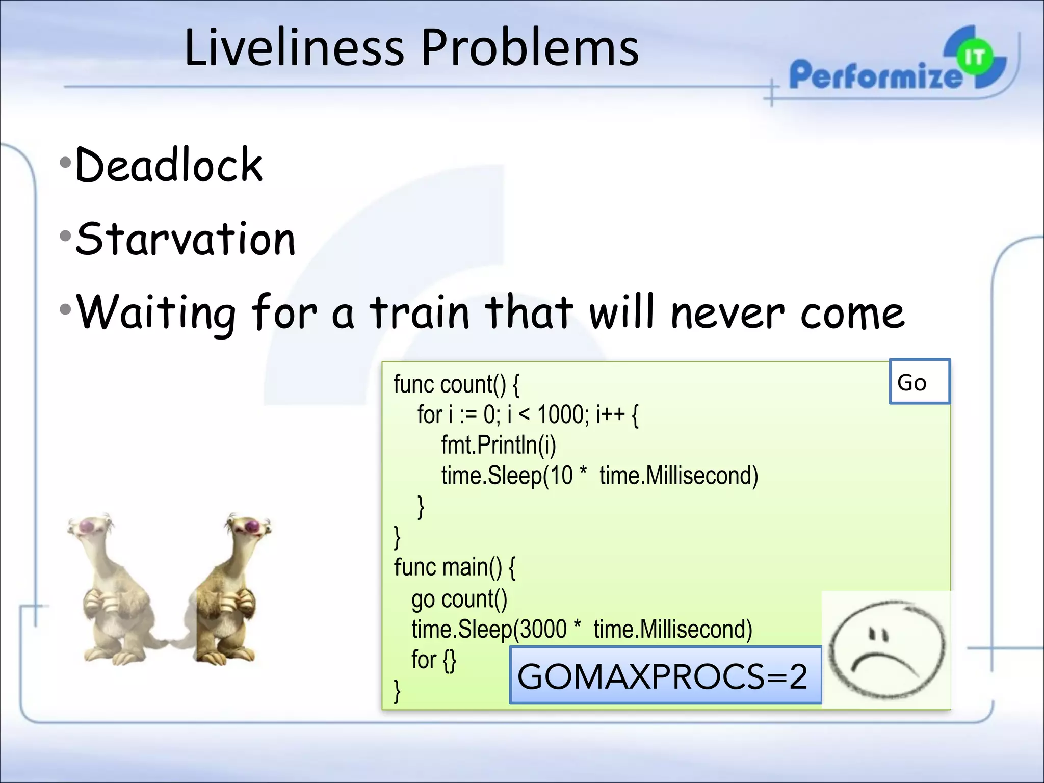 Liveliness	
  Problems
•Deadlock
•Starvation
•Waiting for a train that will never come
func count() { 
for i := 0; i < 1000; i++ { 
fmt.Println(i) 
time.Sleep(10 * time.Millisecond) 
} 
}
func main() { 
go count() 
time.Sleep(3000 * time.Millisecond) 
for {}  
GOMAXPROCS=2
}

Go

 