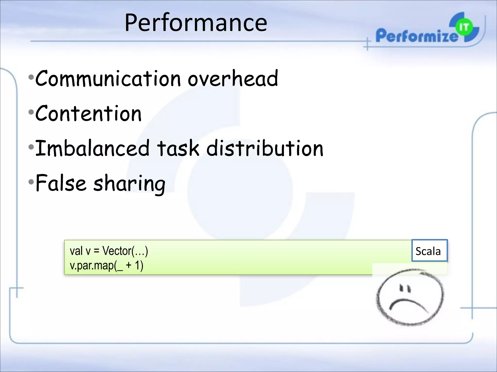 Performance
•Communication overhead
•Contention
•Imbalanced task distribution
•False sharing
val v = Vector(…)
v.par.map(_ + 1)

Scala

 