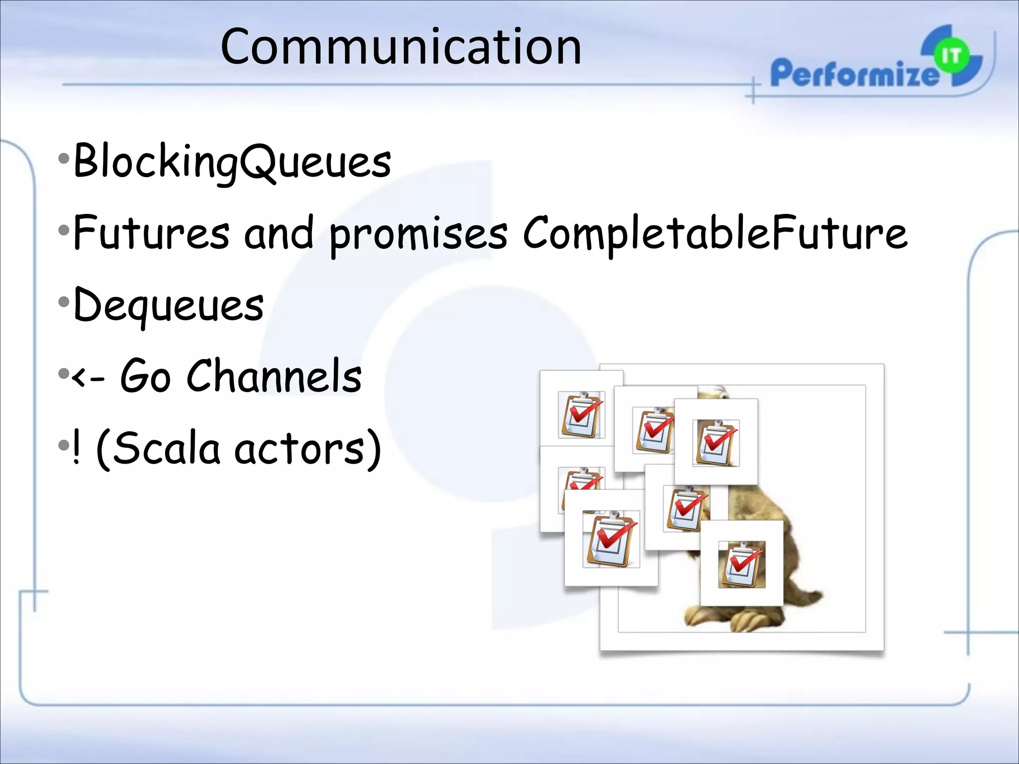 Communication
•BlockingQueues
•Futures and promises CompletableFuture
•Dequeues
•<- Go Channels
•! (Scala actors)

 