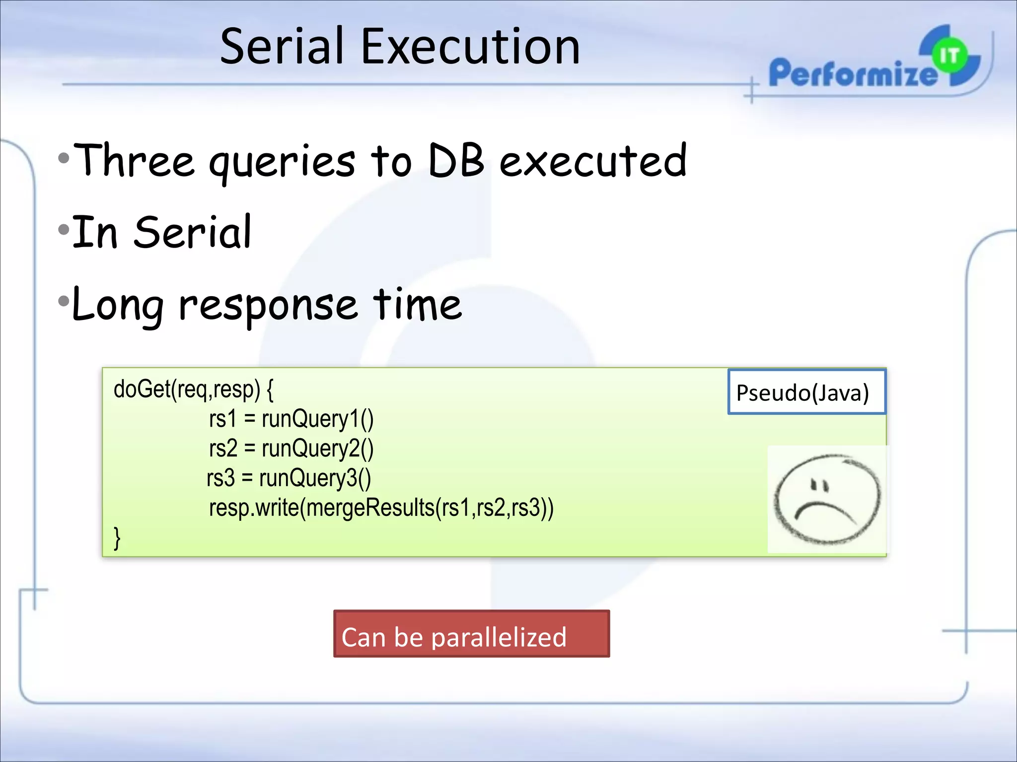 Serial	
  Execution
•Three queries to DB executed
•In Serial
•Long response time
doGet(req,resp) { 
rs1 = runQuery1() 
rs2 = runQuery2() 
rs3 = runQuery3()
resp.write(mergeResults(rs1,rs2,rs3)) 
}

Can	
  be	
  parallelized

Pseudo(Java)

 