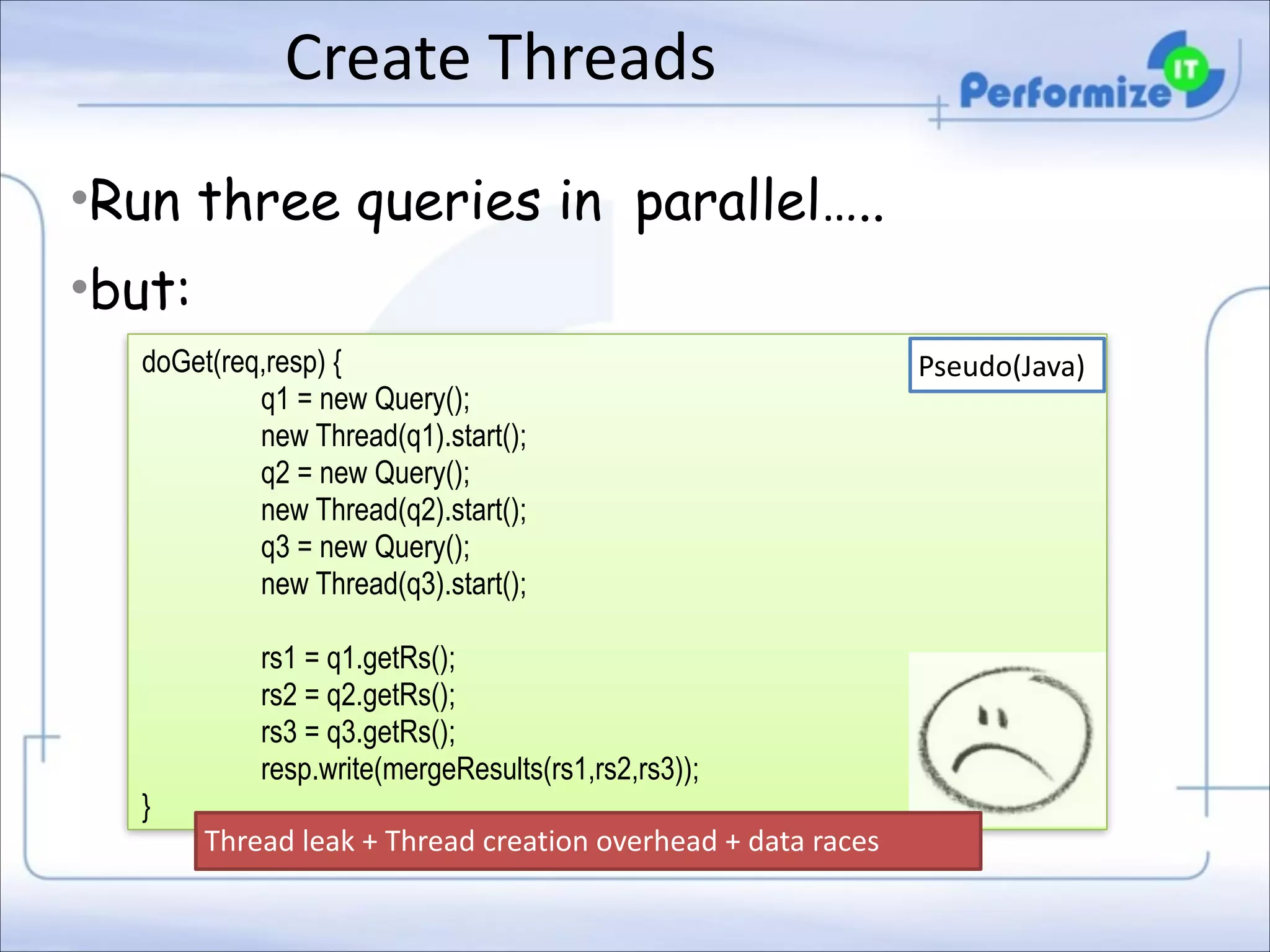 Create	
  Threads
•Run three queries in parallel…..
•but:
doGet(req,resp) { 
q1 = new Query(); 
new Thread(q1).start(); 
q2 = new Query(); 
new Thread(q2).start(); 
q3 = new Query(); 
new Thread(q3).start(); 

!

}

rs1 = q1.getRs(); 
rs2 = q2.getRs(); 
rs3 = q3.getRs(); 
resp.write(mergeResults(rs1,rs2,rs3)); 
Thread	
  leak	
  +	
  Thread	
  creation	
  overhead	
  +	
  data	
  races

Pseudo(Java)

 