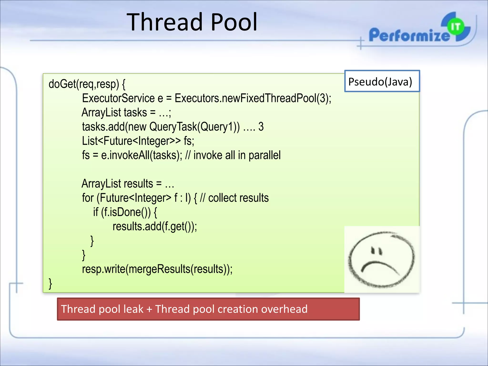 Thread	
  Pool
doGet(req,resp) { 
ExecutorService e = Executors.newFixedThreadPool(3);  
ArrayList tasks = …; 
tasks.add(new QueryTask(Query1)) …. 3
List<Future<Integer>> fs; 
fs = e.invokeAll(tasks); // invoke all in parallel
 

ArrayList results = … 
for (Future<Integer> f : l) { // collect results  
if (f.isDone()) { 
results.add(f.get()); 
} 
}
resp.write(mergeResults(results)); 
}
Thread	
  pool	
  leak	
  +	
  Thread	
  pool	
  creation	
  overhead

Pseudo(Java)

 