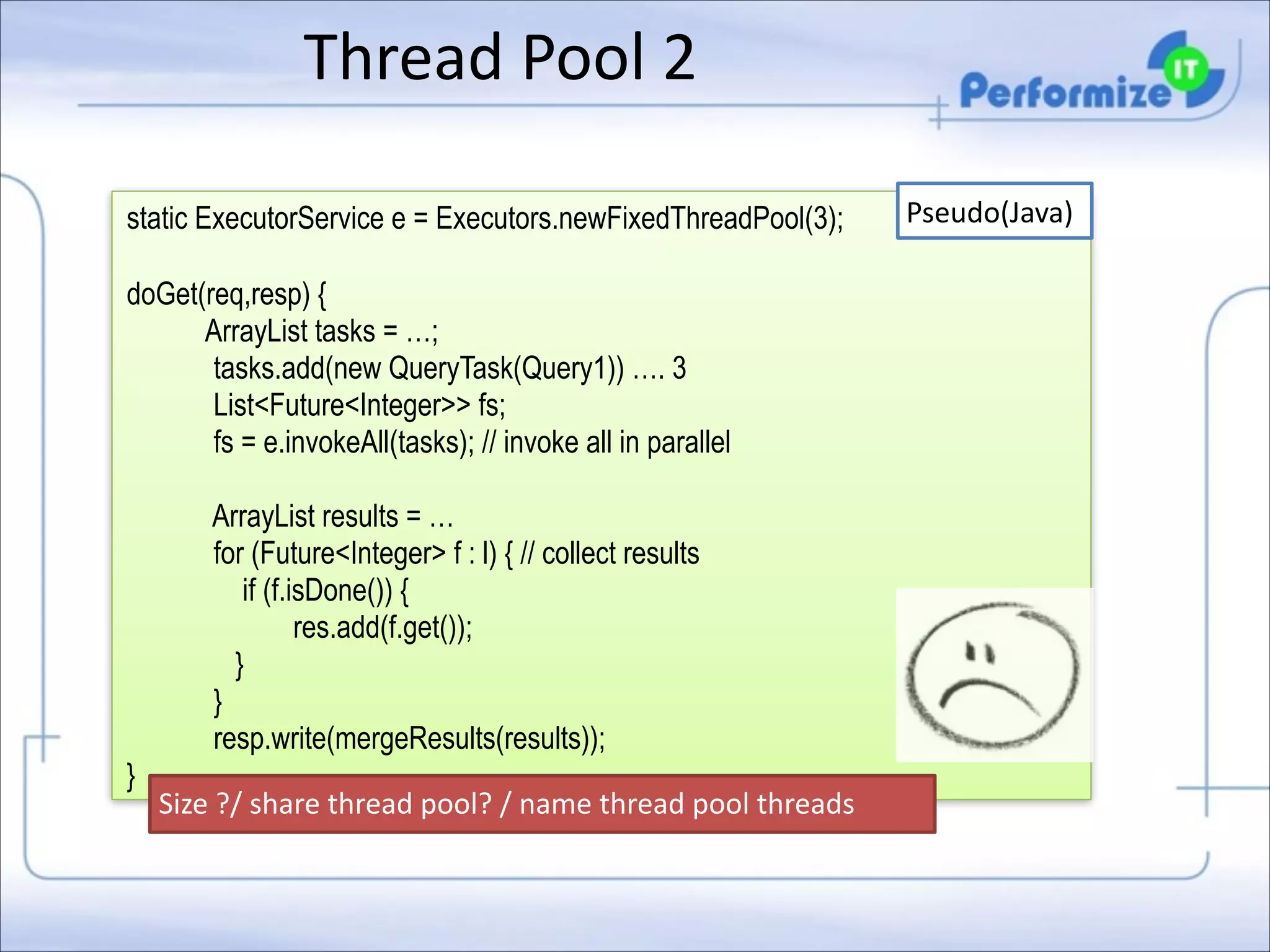 Thread	
  Pool	
  2
static ExecutorService e = Executors.newFixedThreadPool(3);

!

doGet(req,resp) {
ArrayList tasks = …;
tasks.add(new QueryTask(Query1)) …. 3
List<Future<Integer>> fs;
fs = e.invokeAll(tasks); // invoke all in parallel

!

}

ArrayList results = …
for (Future<Integer> f : l) { // collect results
if (f.isDone()) {
res.add(f.get());
}
}
resp.write(mergeResults(results));
Size	
  ?/	
  share	
  thread	
  pool?	
  /	
  name	
  thread	
  pool	
  threads

Pseudo(Java)

 