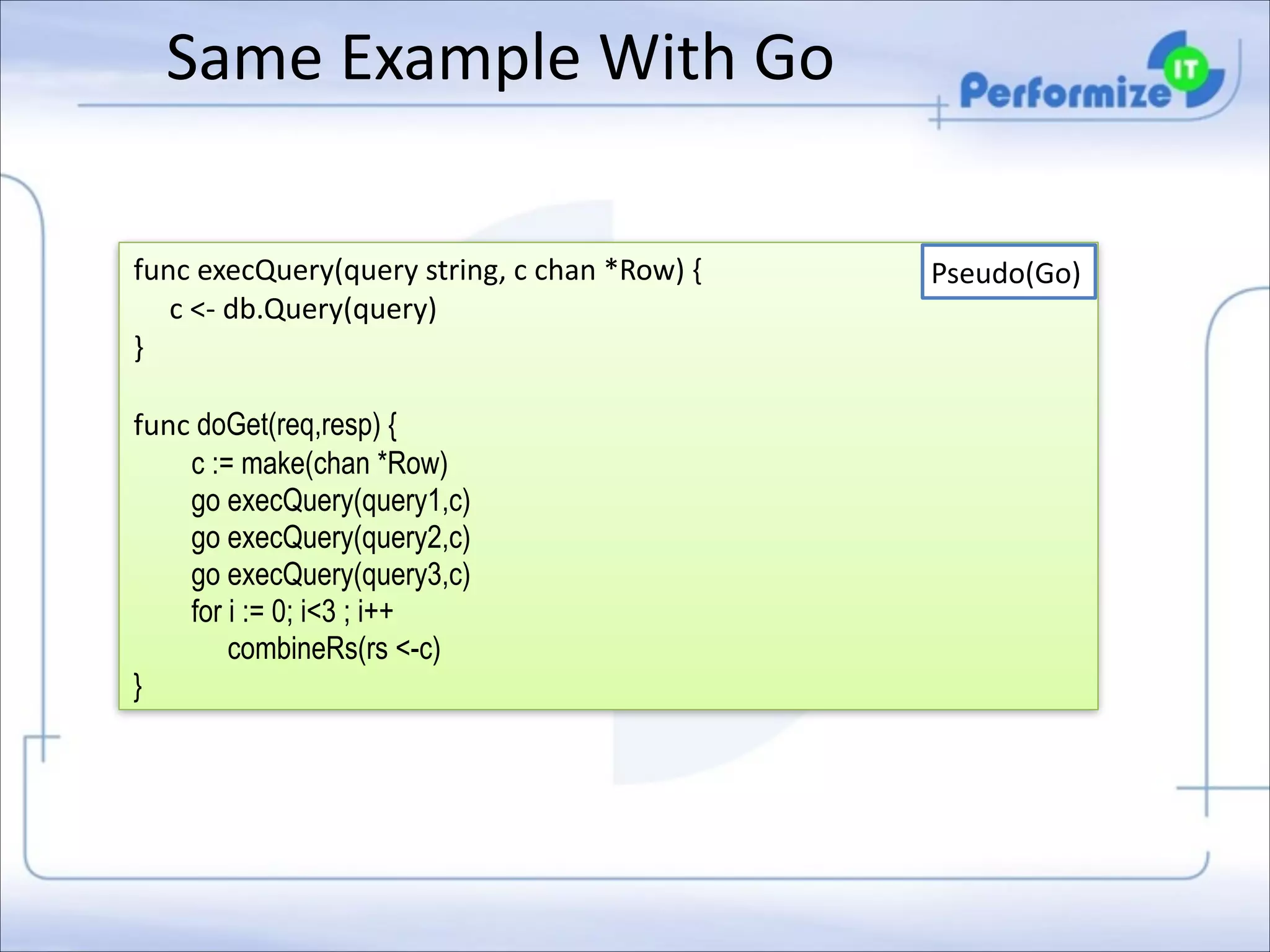 Same	
  Example	
  With	
  Go
func	
  execQuery(query	
  string,	
  c	
  chan	
  *Row)	
  { 
	
  	
  	
  	
  	
  c	
  <-­‐	
  db.Query(query) 
} 

!

func	
  doGet(req,resp) { 
c := make(chan *Row)
go execQuery(query1,c) 
go execQuery(query2,c) 
go execQuery(query3,c) 
for i := 0; i<3 ; i++
combineRs(rs <-c)  
}

Pseudo(Go)

 