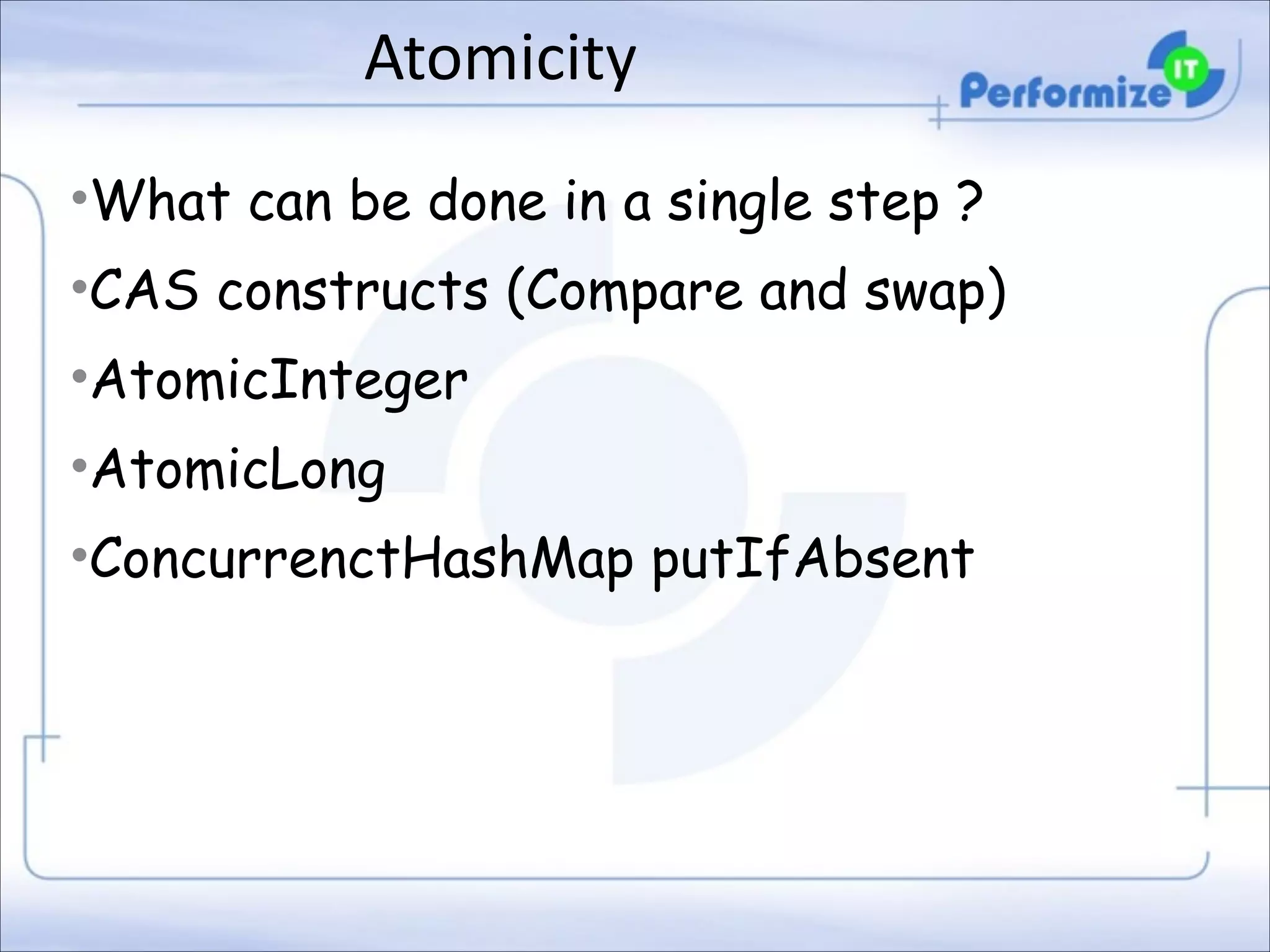 Atomicity
•What can be done in a single step ?
•CAS constructs (Compare and swap)
•AtomicInteger
•AtomicLong
•ConcurrenctHashMap putIfAbsent

 