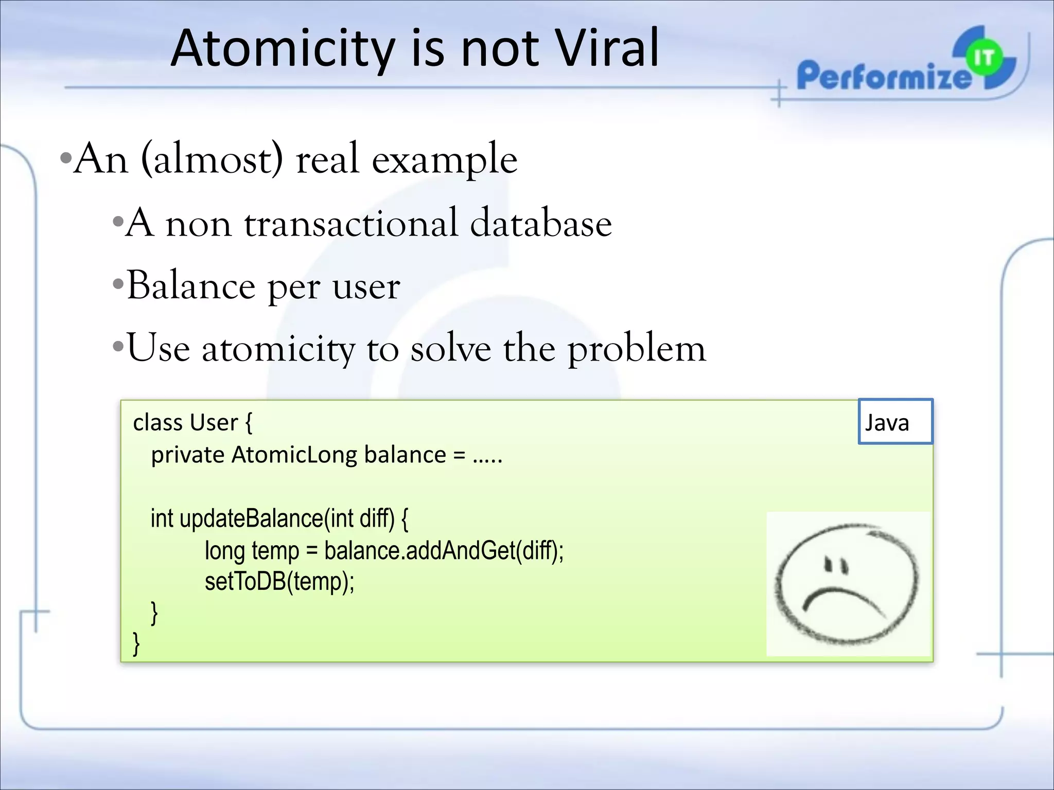 Atomicity	
  is	
  not	
  Viral
•An (almost) real example
•A non transactional database
•Balance per user
•Use atomicity to solve the problem
class	
  User	
  {	
  
	
  	
  	
  private	
  AtomicLong	
  balance	
  =	
  …..	
  

!

	
  	
  	
  int updateBalance(int diff) {
long temp = balance.addAndGet(diff);
setToDB(temp);
}
}

Java

 
