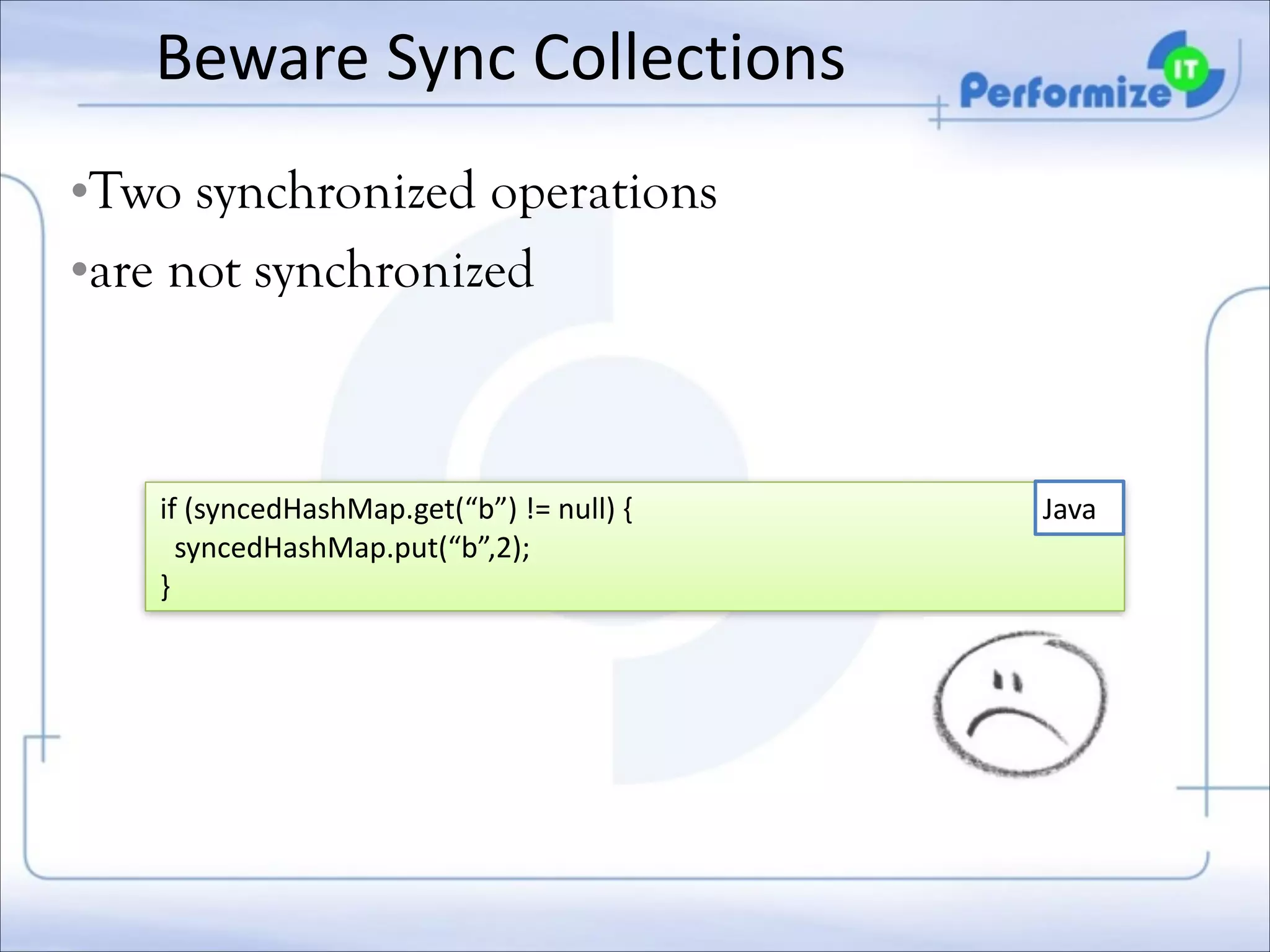 Beware	
  Sync	
  Collections
•Two synchronized operations
•are not synchronized

if	
  (syncedHashMap.get(“b”)	
  !=	
  null)	
  {	
  
	
  	
  syncedHashMap.put(“b”,2);	
  
}

Java

 