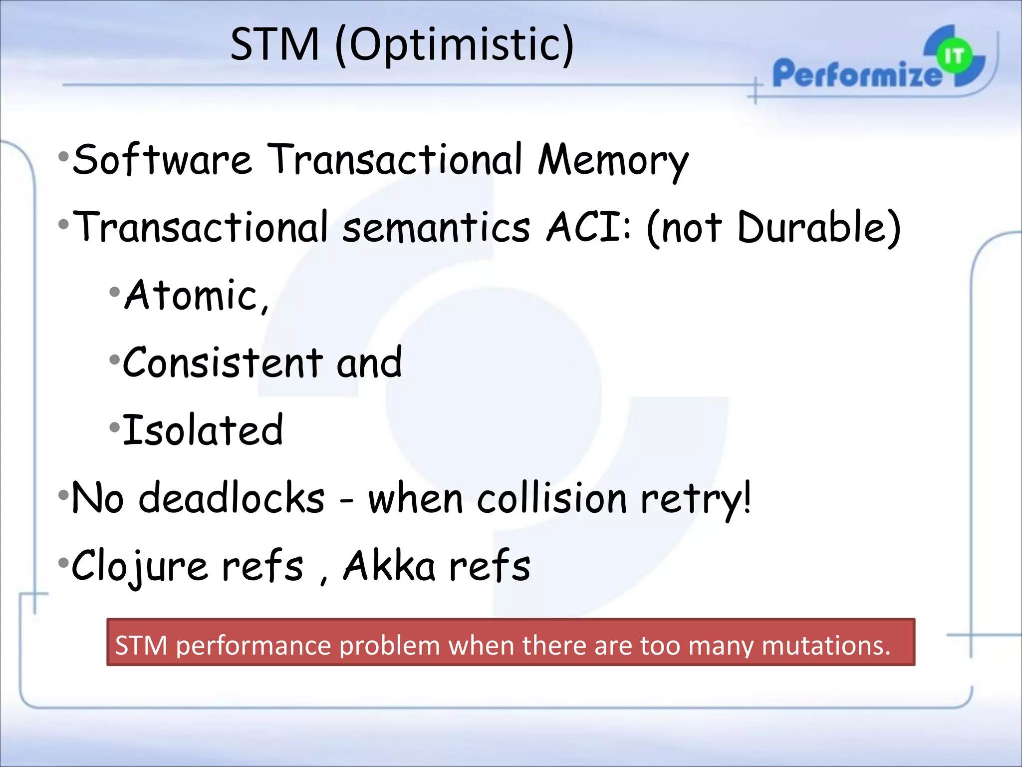 STM	
  (Optimistic)
•Software Transactional Memory
•Transactional semantics ACI: (not Durable)
•Atomic,
•Consistent and
•Isolated
•No deadlocks - when collision retry!
•Clojure refs , Akka refs
STM	
  performance	
  problem	
  when	
  there	
  are	
  too	
  many	
  mutations.

 