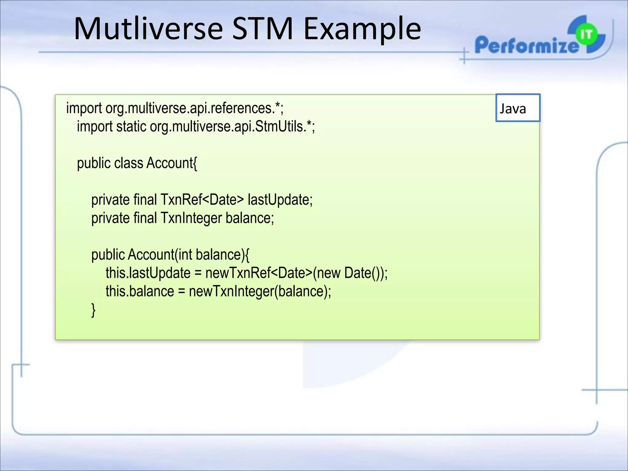 Mutliverse	
  STM	
  Example
import org.multiverse.api.references.*;
import static org.multiverse.api.StmUtils.*;

!
!
!

public class Account{
private final TxnRef<Date> lastUpdate;
private final TxnInteger balance;
public Account(int balance){
this.lastUpdate = newTxnRef<Date>(new Date());
this.balance = newTxnInteger(balance);
}

Java

 