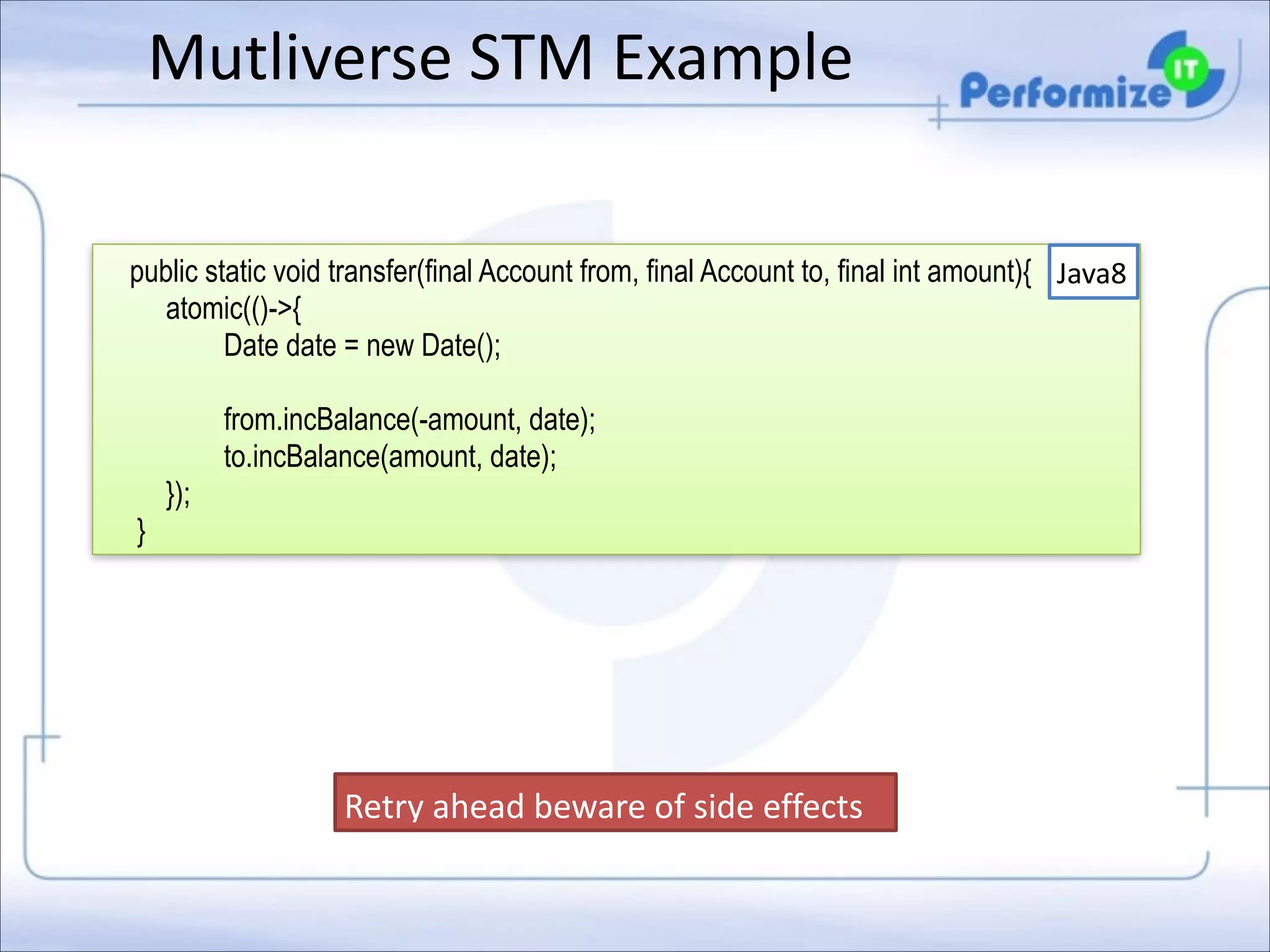 Mutliverse	
  STM	
  Example

!

public static void transfer(final Account from, final Account to, final int amount){ Java8
atomic(()->{
Date date = new Date();
from.incBalance(-amount, date);
to.incBalance(amount, date);
});
}

Retry	
  ahead	
  beware	
  of	
  side	
  effects	
  

 