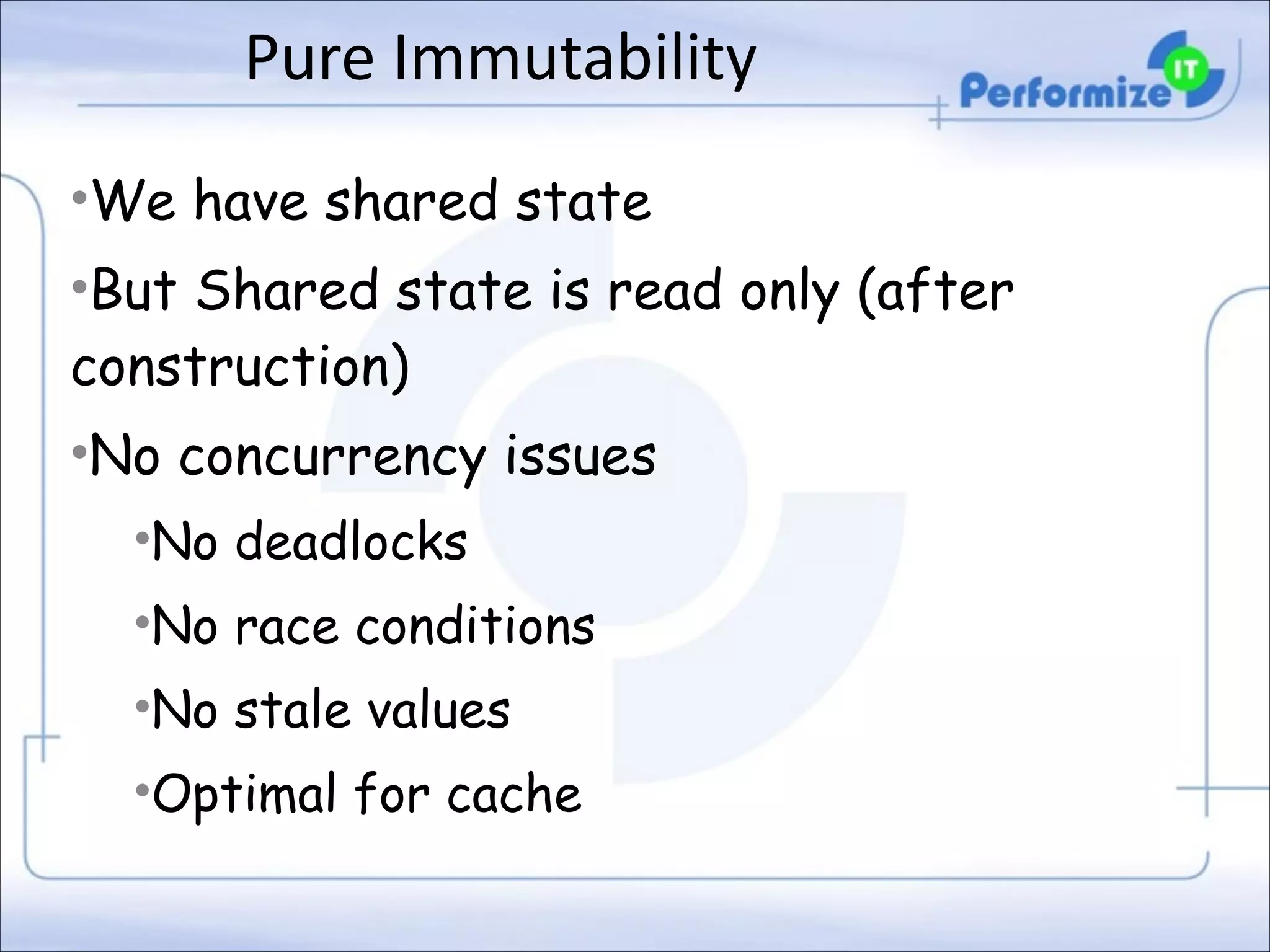 Pure	
  Immutability	
  
•We have shared state
•But Shared state is read only (after
construction)
•No concurrency issues
•No deadlocks
•No race conditions
•No stale values
•Optimal for cache

 