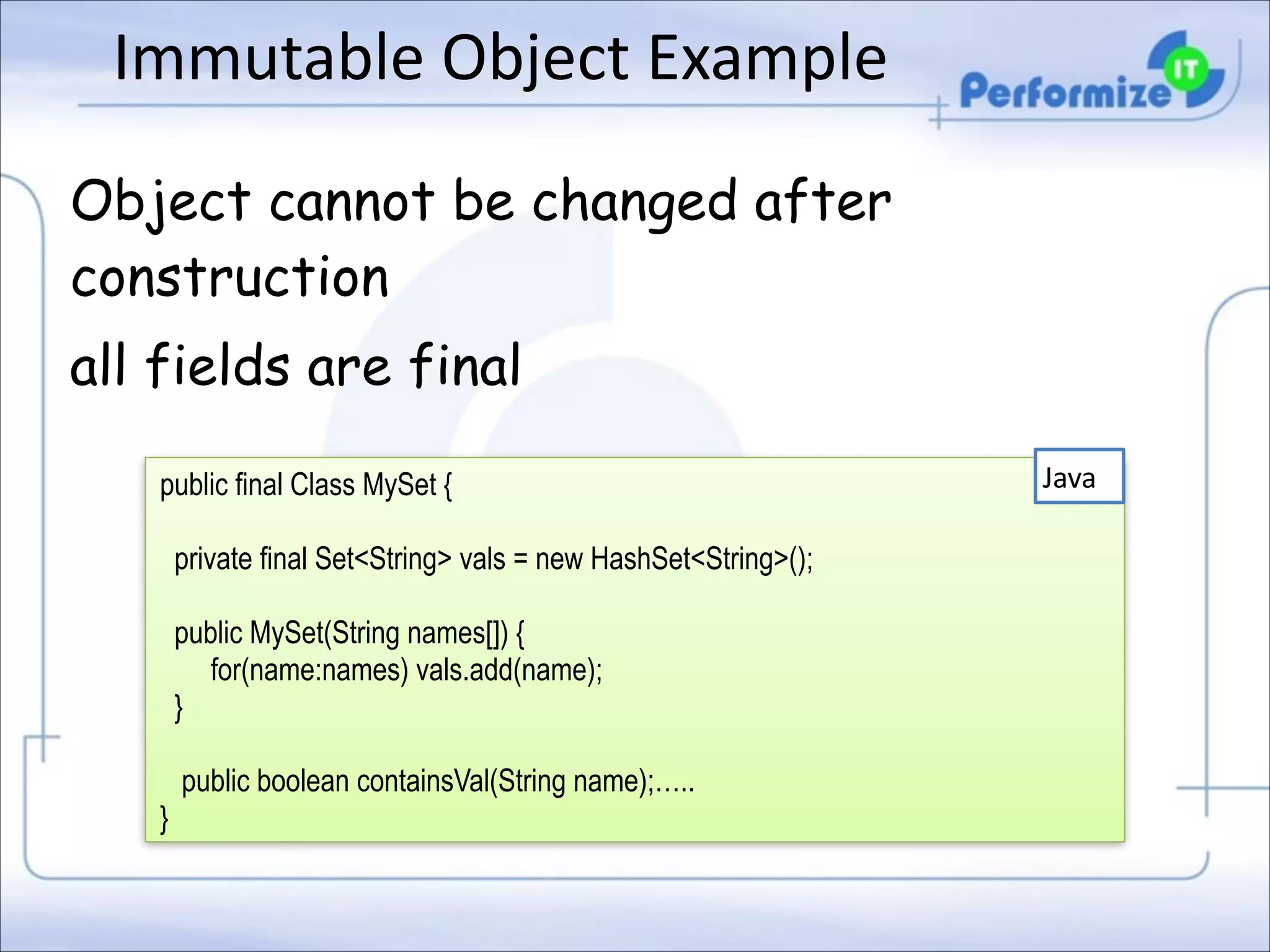 Immutable	
  Object	
  Example
Object cannot be changed after
construction
all fields are final
public final Class MySet { 
 

private final Set<String> vals = new HashSet<String>(); 
 

public MySet(String names[]) { 
for(name:names) vals.add(name); 
} 
 

public boolean containsVal(String name);….. 
}

Java

 