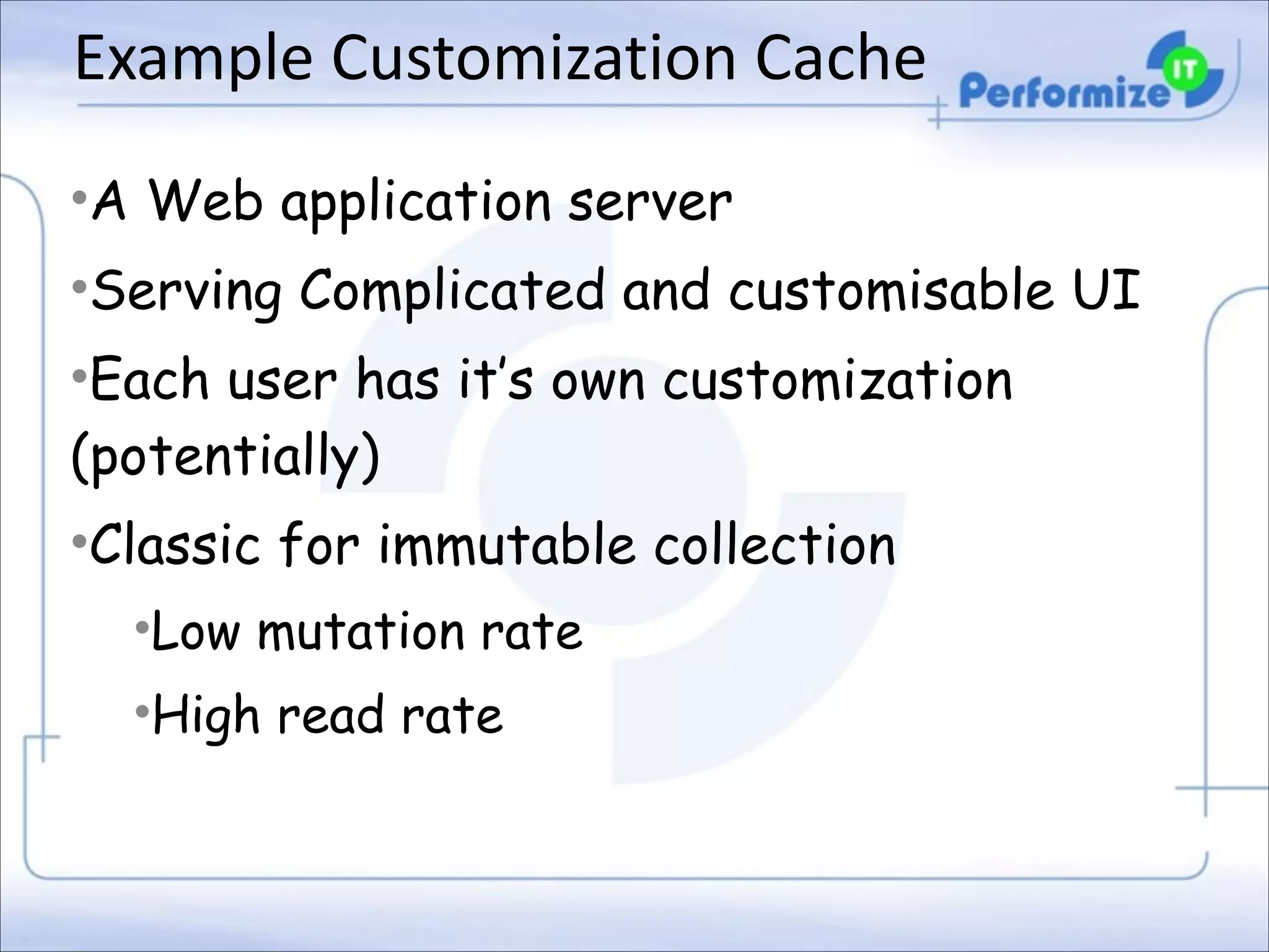 Example	
  Customization	
  Cache
•A Web application server
•Serving Complicated and customisable UI
•Each user has it’s own customization
(potentially)
•Classic for immutable collection
•Low mutation rate
•High read rate

 