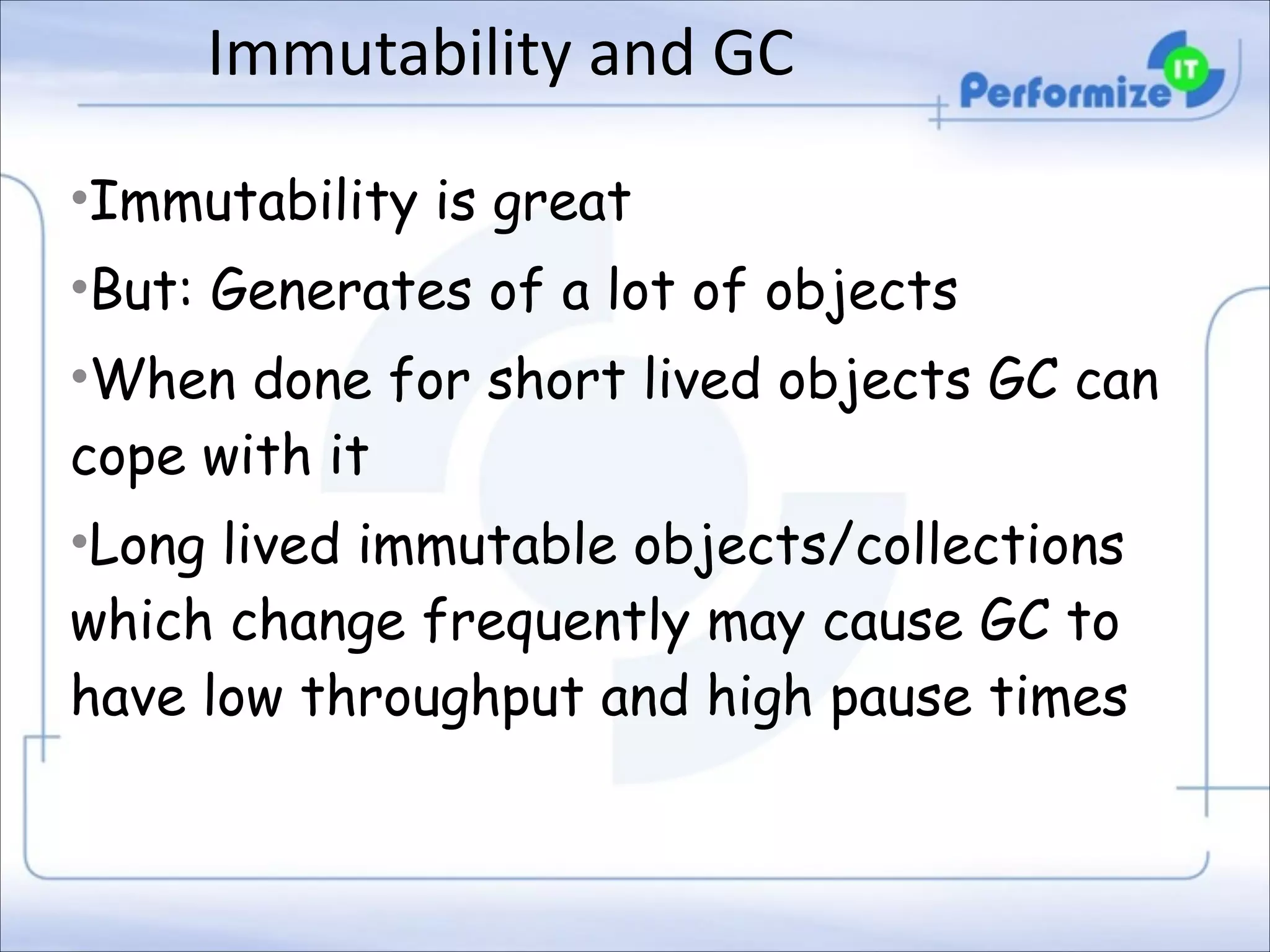 Immutability	
  and	
  GC
•Immutability is great
•But: Generates of a lot of objects
•When done for short lived objects GC can
cope with it
•Long lived immutable objects/collections
which change frequently may cause GC to
have low throughput and high pause times

 