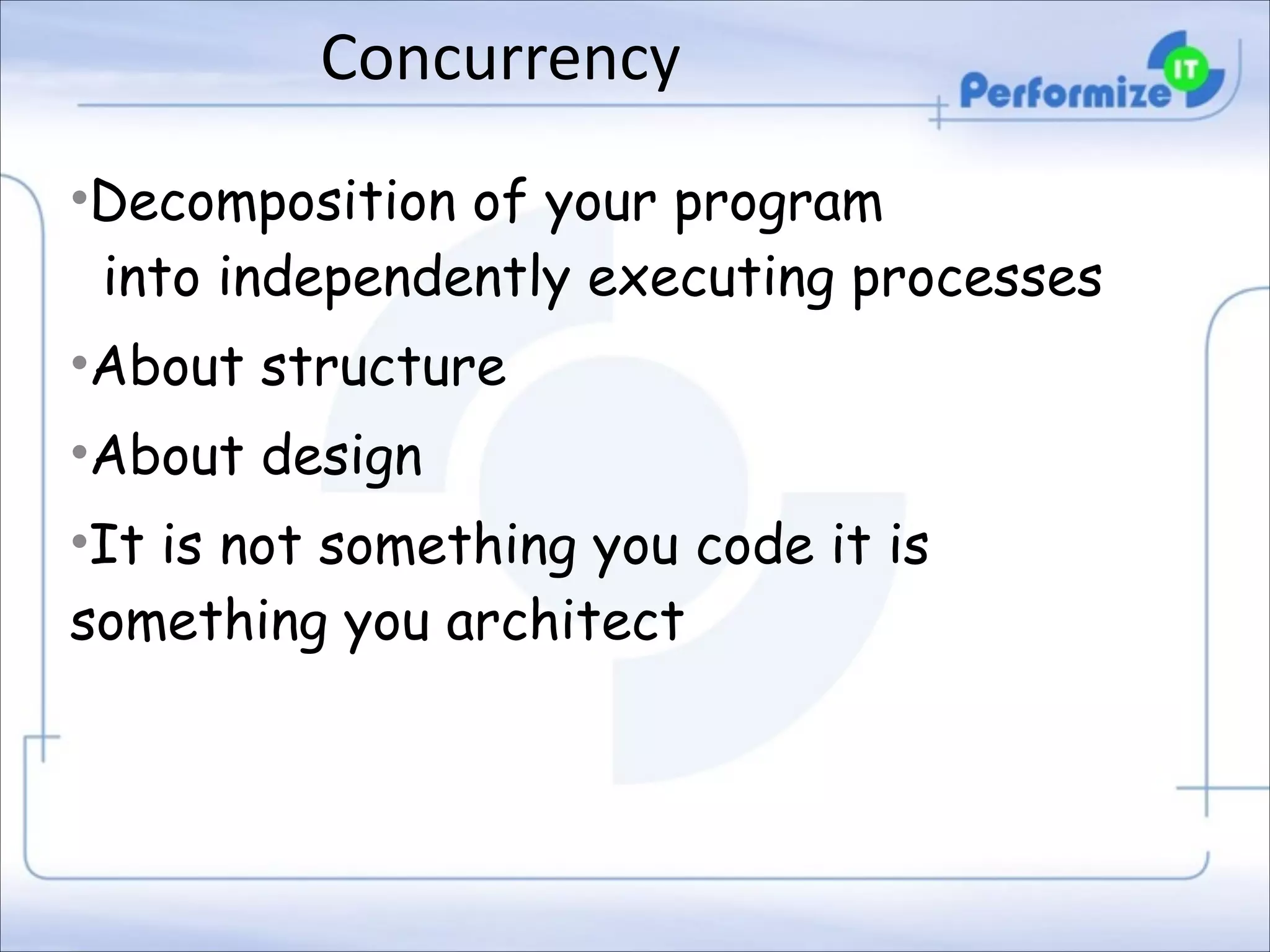 Concurrency
•Decomposition of your program 
into independently executing processes
•About structure
•About design
•It is not something you code it is
something you architect

 