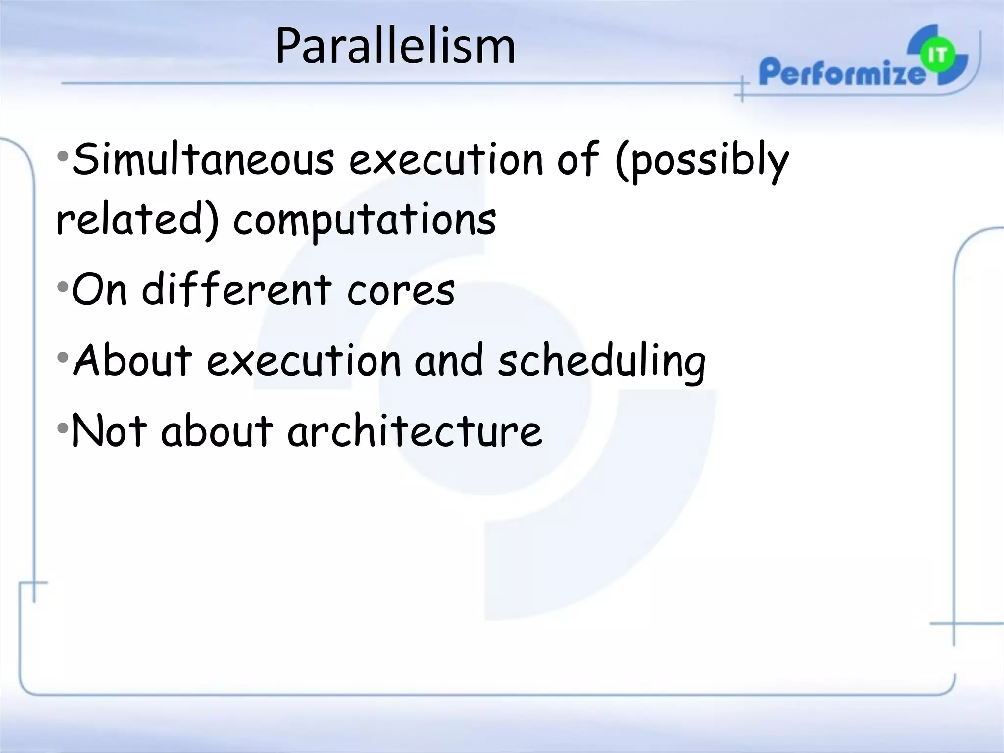 Parallelism
•Simultaneous execution of (possibly
related) computations
•On different cores
•About execution and scheduling
•Not about architecture

 