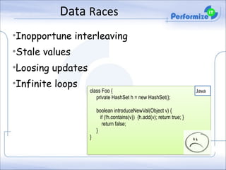Data	
  Races
•Inopportune interleaving
•Stale values
•Loosing updates
•Infinite loops

class Foo {
private HashSet h = new HashSet();

!

}

!

boolean introduceNewVal(Object v) {
if (!h.contains(v)) {h.add(v); return true; }
return false;
}

Java

 