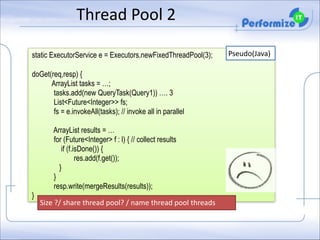 Thread	
  Pool	
  2
static ExecutorService e = Executors.newFixedThreadPool(3);

!

doGet(req,resp) {
ArrayList tasks = …;
tasks.add(new QueryTask(Query1)) …. 3
List<Future<Integer>> fs;
fs = e.invokeAll(tasks); // invoke all in parallel

!

}

ArrayList results = …
for (Future<Integer> f : l) { // collect results
if (f.isDone()) {
res.add(f.get());
}
}
resp.write(mergeResults(results));
Size	
  ?/	
  share	
  thread	
  pool?	
  /	
  name	
  thread	
  pool	
  threads

Pseudo(Java)

 