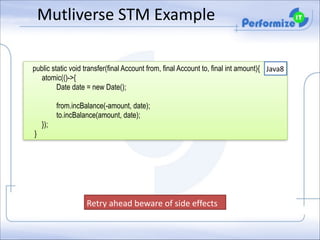 Mutliverse	
  STM	
  Example

!

public static void transfer(final Account from, final Account to, final int amount){ Java8
atomic(()->{
Date date = new Date();
from.incBalance(-amount, date);
to.incBalance(amount, date);
});
}

Retry	
  ahead	
  beware	
  of	
  side	
  effects	
  

 