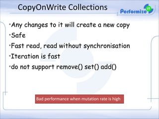 CopyOnWrite	
  Collections	
  
•Any changes to it will create a new copy
•Safe
•Fast read, read without synchronisation
•Iteration is fast
•do not support remove() set() add()

Bad	
  performance	
  when	
  mutation	
  rate	
  is	
  high	
  

 