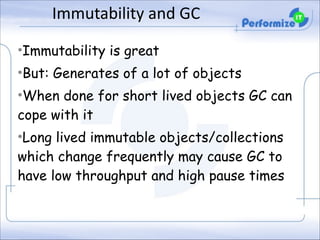 Immutability	
  and	
  GC
•Immutability is great
•But: Generates of a lot of objects
•When done for short lived objects GC can
cope with it
•Long lived immutable objects/collections
which change frequently may cause GC to
have low throughput and high pause times

 