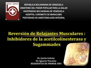 Reversión de Relajantes Musculares :
Inhibidores de la acetilcolinesterasa y
Sugammadex
Dr. Justin Galván.
Dr. Ignacio Vizcaíno
RESIDENTES DE PRIMER AÑO
REPUBLICA BOLIVARIANA DE VENEZUELA
MINISTERIO DEL PODER POPULAR PARA LA SALUD
UNIVERSIDAD BOLIVARIANA DE VENEZUELA
HOSPITAL COROMOTO DE MARACAIBO
POSTGRADO DE ANESTESIOLOGÍA INTEGRAL
 