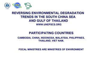 REVERSING ENVIRONMENTAL DEGRADATION
TRENDS IN THE SOUTH CHINA SEA
AND GULF OF THAILAND
WWW.UNEPSCS.ORG
PARTICIPATING COUNTRIES
CAMBODIA, CHINA, INDONESIA, MALAYSIA, PHILIPPINES,
THAILAND, VIET NAM.
FOCAL MINISTRIES ARE MINISTRIES OF ENVIRONMENT
 