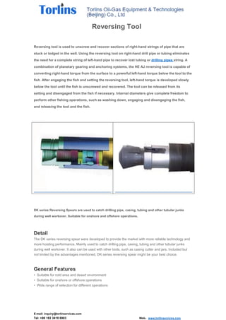 E-mail: inquiry@torlinservices.com
Tel: +86 182 3419 6903 Web：www.torlinservices.com
Reversing Tool
Reversing tool is used to unscrew and recover sections of right-hand strings of pipe that are
stuck or lodged in the well. Using the reversing tool on right-hand drill pipe or tubing eliminates
the need for a complete string of left-hand pipe to recover lost tubing or drilling pipes string. A
combination of planetary gearing and anchoring systems, the HE AJ reversing tool is capable of
converting right-hand torque from the surface to a powerful left-hand torque below the tool to the
fish. After engaging the fish and setting the reversing tool, left-hand torque is developed slowly
below the tool until the fish is unscrewed and recovered. The tool can be released from its
setting and disengaged from the fish if necessary. Internal diameters give complete freedom to
perform other fishing operations, such as washing down, engaging and disengaging the fish,
and releasing the tool and the fish.
DK series Reversing Spears are used to catch drilling pipe, casing, tubing and other tubular junks
during well workover. Suitable for onshore and offshore operations.
Detail
The DK series reversing spear were developed to provide the market with more reliable technology and
more hoisting performance. Mainly used to catch drilling pipe, casing, tubing and other tubular junks
during well workover. It also can be used with other tools, such as casing cutter and jars. Included but
not limited by the advantages mentioned, DK series reversing spear might be your best choice.
General Features
• Suitable for cold area and desert environment
• Suitable for onshore or offshore operations
• Wide range of selection for different operations
 